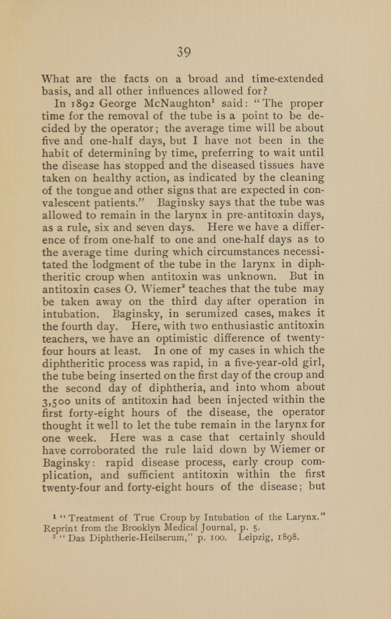 What are the facts on a broad and time-extended basis, and all other influences allowed for? In 1892 George McNaughton1 said: The proper time for the removal of the tube is a point to be de- cided by the operator; the average time will be about five and one-half days, but I have not been in the habit of determining by time, preferring to wait until the disease has stopped and the diseased tissues have taken on healthy action, as indicated by the cleaning of the tongue and other signs that are expected in con- valescent patients. Baginsky says that the tube was allowed to remain in the larynx in pre-antitoxin days, as a rule, six and seven days. Here we have a differ- ence of from one-half to one and one-half days as to the average time during which circumstances necessi- tated the lodgment of the tube in the larynx in diph- theritic croup when antitoxin was unknown. But in antitoxin cases O. Wiemer3 teaches that the tube may be taken away on the third day after operation in intubation. Baginsky, in serumized cases, makes it the fourth day. Here, with two enthusiastic antitoxin teachers, we have an optimistic difference of twenty- four hours at least. In one of my cases in which the diphtheritic process was rapid, in a five-year-old girl, the tube being inserted on the first day of the croup and the second day of diphtheria, and into whom about 3,500 units of antitoxin had been injected within the first forty-eight hours of the disease, the operator thought it well to let the tube remain in the larynx for one week. Here was a case that certainly should have corroborated the rule laid down by Wiemer or Baginsky : rapid disease process, early croup com- plication, and sufficient antitoxin within the first twenty-four and forty-eight hours of the disease; but 1 Treatment of True Croup by Intubation of the Larynx. Reprint from the Brooklyn Medical Journal, p. 5. 2 Das Diphtherie-Heilserum, p. 100. Leipzig, 1898.