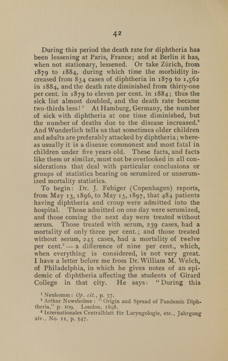 During this period the death rate for diphtheria has been lessening at Paris, France; and at Berlin it has, when not stationary, lessened. Or take Zurich, from 1879 to 1884, during which time the morbidity in- creased from 834 cases of diphtheria in 1879 to 1,562 in 1884, and the death rate diminished from thirty-one percent, in 1879 to eleven per cent, in 1884; thus the sick list almost doubled, and the death rate became two-thirds less!1 At Hamburg, Germany, the number of sick with diphtheria at one time diminished, but the number of deaths due to the disease increased.2 And Wunderlich tells us that sometimes older children and adults are preferably attacked by diphtheria; where- as usually it is a disease commonest and most fatal in children under five years old. These facts, and facts like them or similar, must not be overlooked in all con- siderations that deal with particular conclusions or groups of statistics bearing on serumized or unserum- ized mortality statistics. To begin: Dr. J. Febiger (Copenhagen) reports, from May 13, 1896, to May 13, 1897, that 484 patients having diphtheria and croup were admitted into the hospital. Those admitted on one day were serumized, and those coming the next day were treated without serum. Those treated with serum, 239 cases, had a mortality of only three per cent.; and those treated without serum, 245 cases, had a mortality of twelve per cent.3 — a difference of nine per cent., which, when everything is considered, is not very great. I have a letter before me from Dr. William M. Welch, of Philadelphia, in which he gives notes of an epi- demic of diphtheria affecting the students of Girard College in that city. He says: During this 1 Neukomm : Op. cit., p. 37. 2 Arthur Newsholme :  Origin and Spread of Pandemic Diph- theria, p. 109. London, 1898. a Internationales Centralblatt fur Laryngologie, etc., Jahrgang xiv.. No. 11, p. 547.