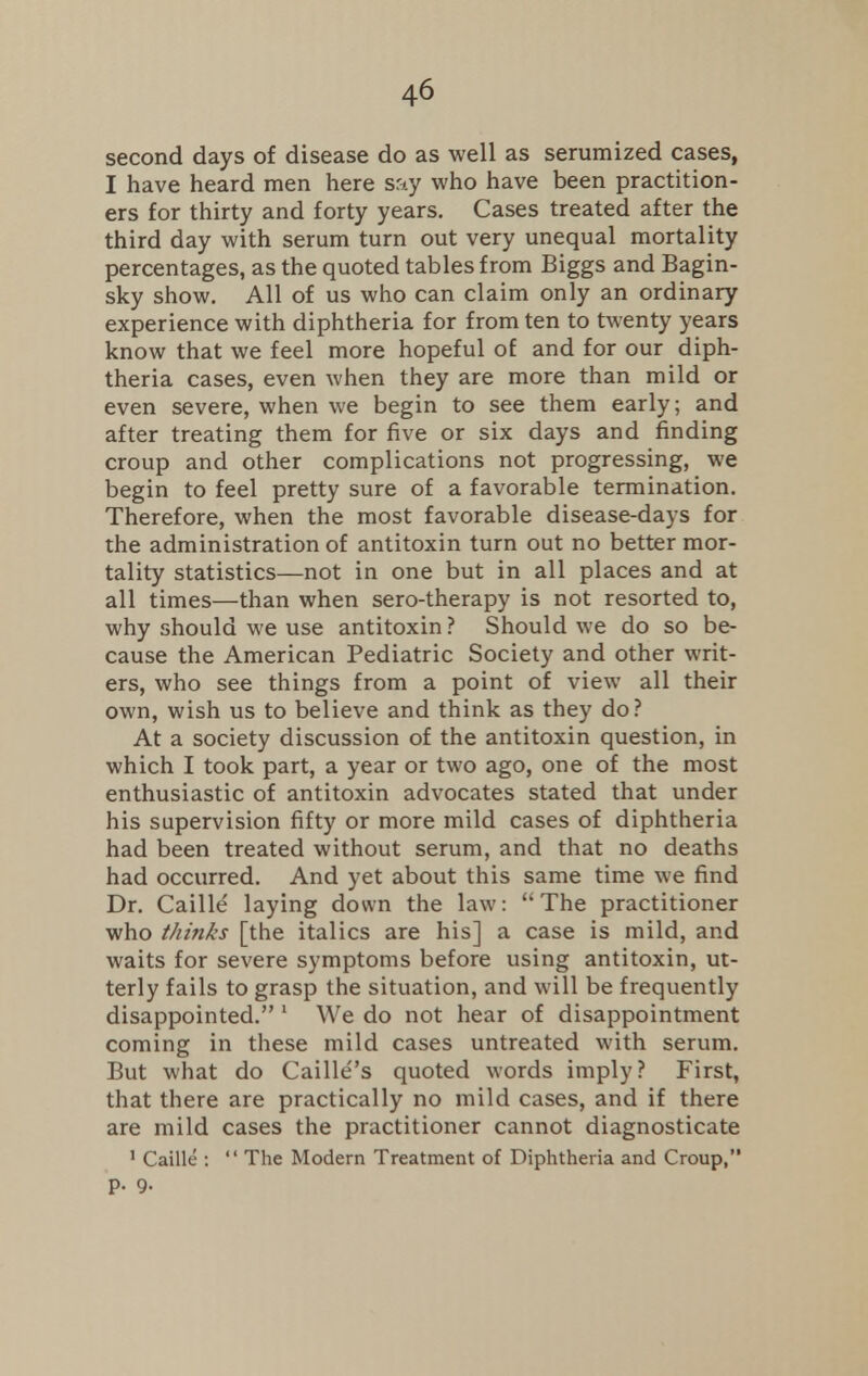 second days of disease do as well as serumized cases, I have heard men here say who have been practition- ers for thirty and forty years. Cases treated after the third day with serum turn out very unequal mortality percentages, as the quoted tables from Biggs and Bagin- sky show. All of us who can claim only an ordinary experience with diphtheria for from ten to twenty years know that we feel more hopeful of and for our diph- theria cases, even when they are more than mild or even severe, when we begin to see them early; and after treating them for five or six days and finding croup and other complications not progressing, we begin to feel pretty sure of a favorable termination. Therefore, when the most favorable disease-days for the administration of antitoxin turn out no better mor- tality statistics—not in one but in all places and at all times—than when sero-therapy is not resorted to, why should we use antitoxin ? Should we do so be- cause the American Pediatric Society and other writ- ers, who see things from a point of view all their own, wish us to believe and think as they do? At a society discussion of the antitoxin question, in which I took part, a year or two ago, one of the most enthusiastic of antitoxin advocates stated that under his supervision fifty or more mild cases of diphtheria had been treated without serum, and that no deaths had occurred. And yet about this same time we find Dr. Caille laying down the law: The practitioner who thinks [the italics are his] a case is mild, and waits for severe symptoms before using antitoxin, ut- terly fails to grasp the situation, and will be frequently disappointed. 1 We do not hear of disappointment coming in these mild cases untreated with serum. But what do Caille's quoted words imply? First, that there are practically no mild cases, and if there are mild cases the practitioner cannot diagnosticate 1 Caille :  The Modern Treatment of Diphtheria and Croup, p. Q.