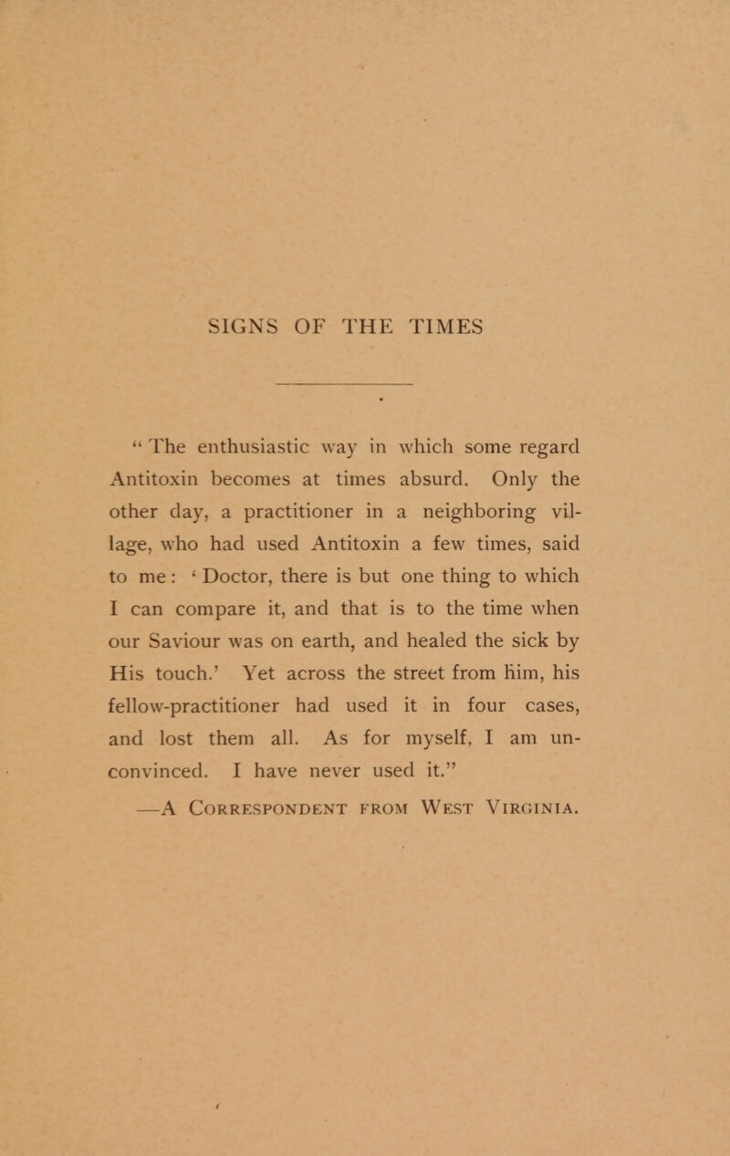 SIGNS OF THE TIMES •• The enthusiastic way in which some regard Antitoxin becomes at times absurd. Only the other day, a practitioner in a neighboring vil- lage, who had used Antitoxin a few times, said to me : ' Doctor, there is but one thing to which I can compare it, and that is to the time when our Saviour was on earth, and healed the sick by His touch.' Yet across the street from him, his fellow-practitioner had used it in four cases, and lost them all. As for myself, I am un- convinced. I have never used it. —A Correspondent from West Virginia.