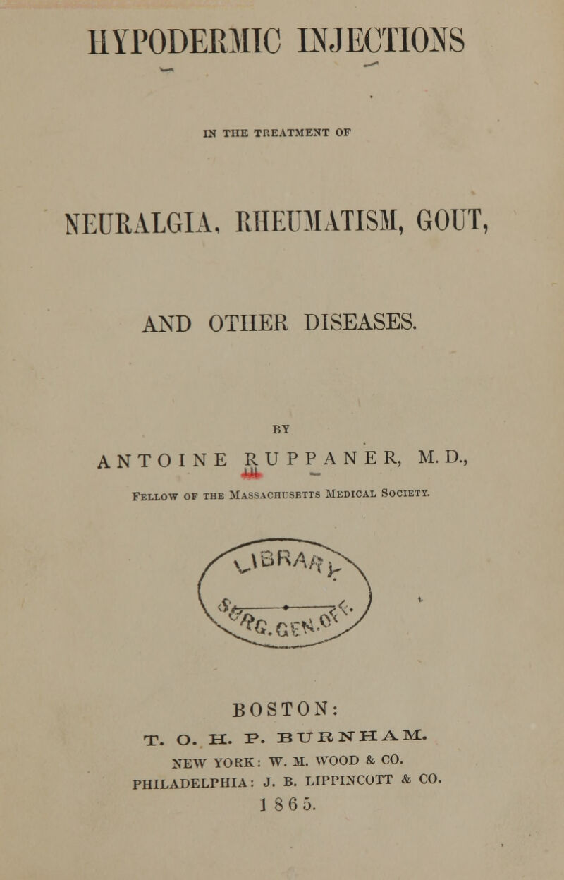 HYPODERMIC INJECTIONS IN THE TREATMENT OF NEURALGIA, RHEUMATISM, GOUT, AND OTHER DISEASES. ANTOINE RUPPANER, M. D., Fellow of the Massachusetts Medical Society. BOSTON: T. O. H. F. BITRNHAM. NEW YORK: W. M. WOOD & CO. PHILADELPHIA: J. B. LIPPLNCOTT & CO. 186 5.