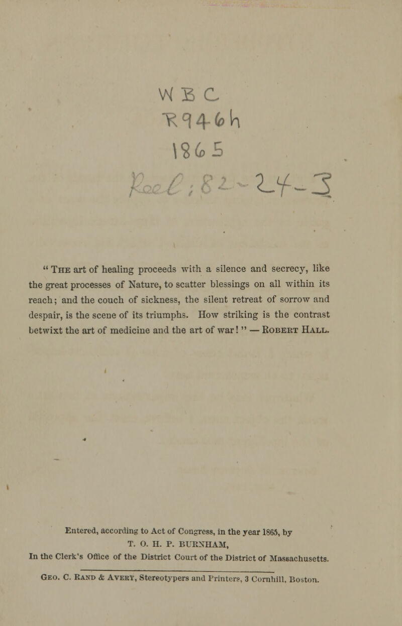 \SG>5 ^3  The art of healing proceeds with a silence and secrecy, like the great processes of Nature, to scatter blessings on all within its reach; and the couch of sickness, the silent retreat of sorrow and despair, is the scene of its triumphs. How striking is the contrast betwixt the art of medicine and the art of war!  — Robert Hall. Entered, according to Act of Congress, in the year 1865, by T. 0. H. P. BURXHAM, In the Clerk's Office of the District Court of the District of Massachusetts. Geo. C. Rand & Avery, Stereotypers and Printers'. 3 Cornhill. Boston.