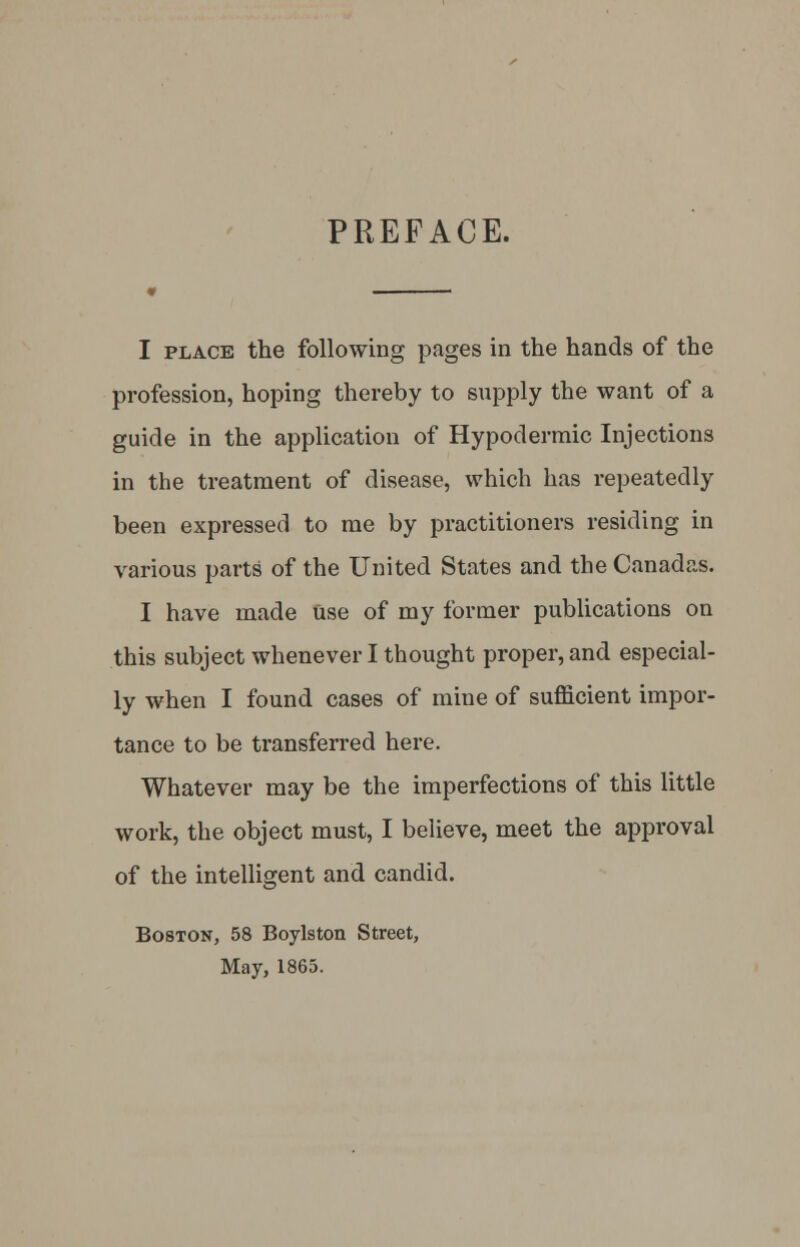 PREFACE. I place the following pages in the hands of the profession, hoping thereby to supply the want of a guide in the application of Hypodermic Injections in the treatment of disease, which has repeatedly been expressed to me by practitioners residing in various parts of the United States and the Canadas. I have made Use of my former publications on this subject whenever I thought proper, and especial- ly when I found cases of mine of sufficient impor- tance to be transferred here. Whatever may be the imperfections of this little work, the object must, I believe, meet the approval of the intelligent and candid. Boston, 58 Boylston Street, May, 1865.