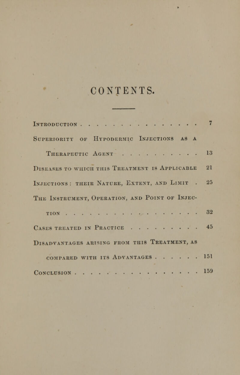 CONTENTS. Introduction 7 Superiority of Hypodermic Injections as a Therapeutic Agent 13 Diseases to which this Treatment is Applicable 21 Injections : their Nature, Extent, and Limit . 25 The Instrument, Operation, and Point of Injec- tion 32 Cases treated in Practice 45 Disadvantages arising from this Treatment, as compared with its advantages 151 Conclusion 159