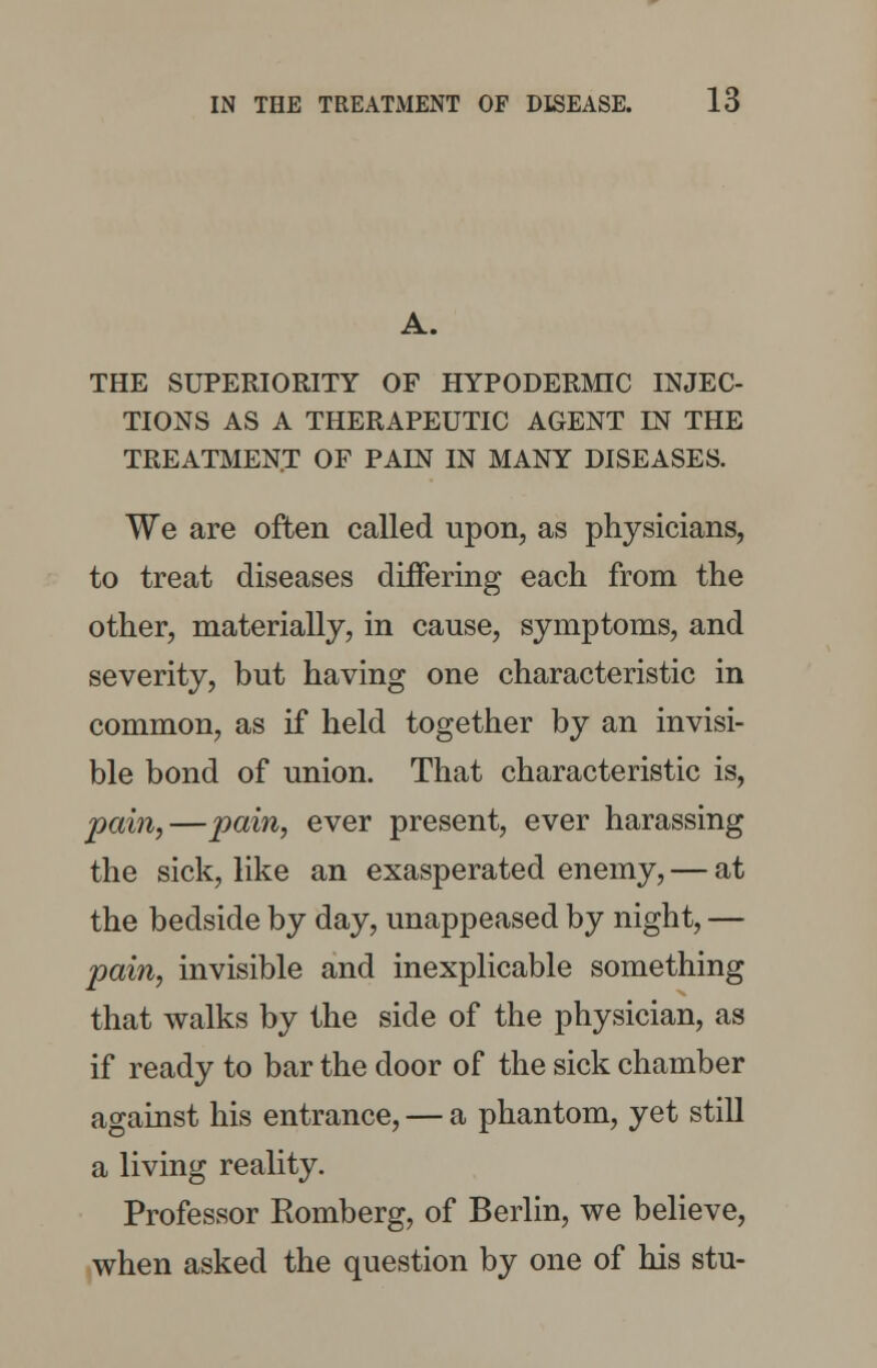 A. THE SUPERIORITY OF HYPODERMIC INJEC- TIONS AS A THERAPEUTIC AGENT IN THE TREATMENT OF PAIN IN MANY DISEASES. We are often called upon, as physicians, to treat diseases differing each from the other, materially, in cause, symptoms, and severity, but having one characteristic in common, as if held together by an invisi- ble bond of union. That characteristic is, pain,—pain, ever present, ever harassing the sick, like an exasperated enemy, — at the bedside by day, unappeased by night, — pain, invisible and inexplicable something that walks by the side of the physician, as if ready to bar the door of the sick chamber against his entrance, — a phantom, yet still a living reality. Professor Romberg, of Berlin, we believe, when asked the question by one of his stu-