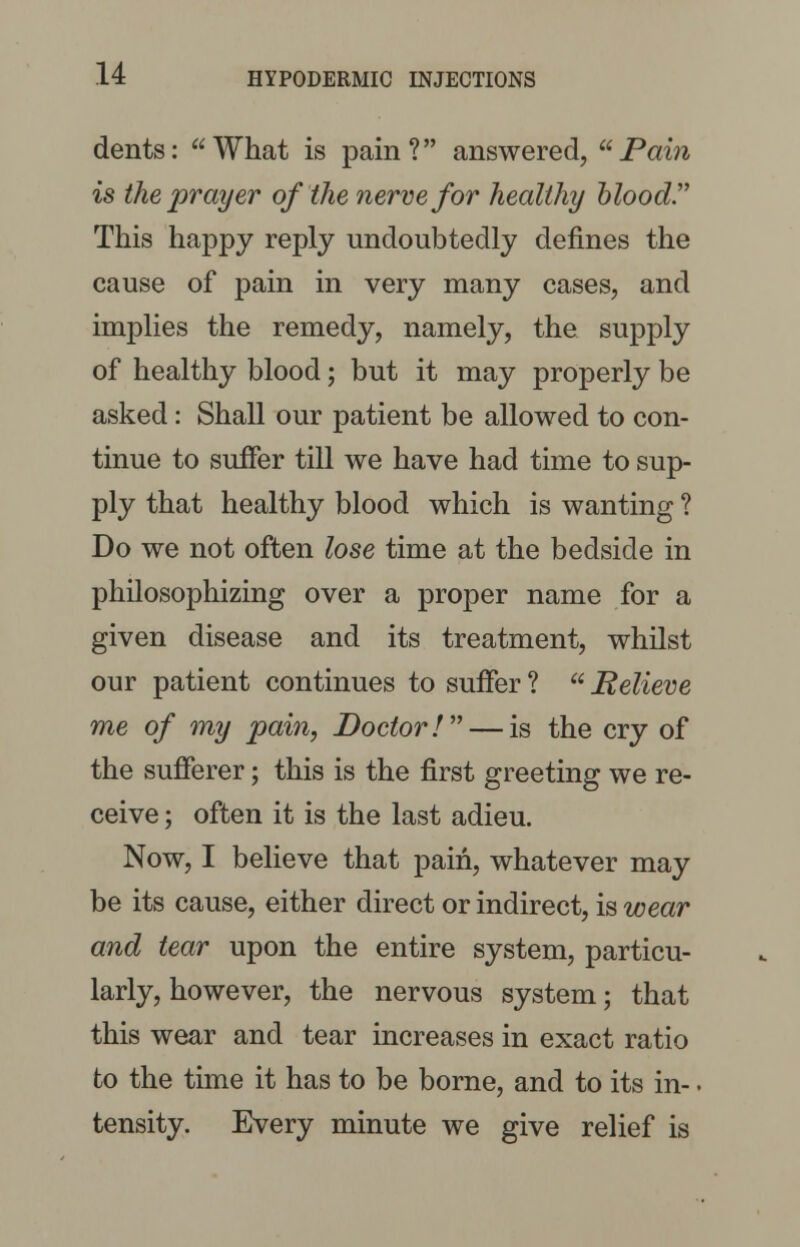 dents: What is pain? answered, Pain is the prayer of the nerve for healthy blood. This happy reply undoubtedly defines the cause of pain in very many cases, and implies the remedy, namely, the supply of healthy blood; but it may properly be asked: Shall our patient be allowed to con- tinue to suffer till we have had time to sup- ply that healthy blood which is wanting ? Do we not often lose time at the bedside in philosophizing over a proper name for a given disease and its treatment, whilst our patient continues to suffer ?  Believe me of my pain, Doctor! — is the cry of the sufferer; this is the first greeting we re- ceive ; often it is the last adieu. Now, I believe that pain, whatever may be its cause, either direct or indirect, is wear and tear upon the entire system, particu- larly, however, the nervous system; that this wear and tear increases in exact ratio to the time it has to be borne, and to its in-. tensity. Every minute we give relief is