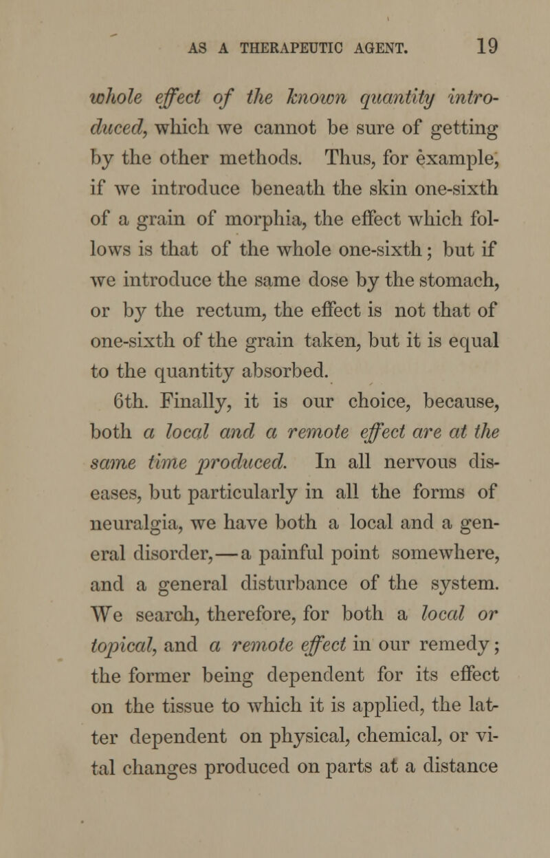 whole effect of the known quantity intro- duced, which we cannot be sure of getting by the other methods. Thus, for example, if we introduce beneath the skin one-sixth of a grain of morphia, the effect which fol- lows is that of the whole one-sixth; but if we introduce the same dose by the stomach, or by the rectum, the effect is not that of one-sixth of the grain taken, but it is equal to the quantity absorbed. 6th. Finally, it is our choice, because, both a local and a remote effect are at the same time produced. In all nervous dis- eases, but particularly in all the forms of neuralgia, we have both a local and a gen- eral disorder,—a painful point somewhere, and a general disturbance of the system. We search, therefore, for both a loccd or topical, and a remote effect in our remedy; the former being dependent for its effect on the tissue to which it is applied, the lat- ter dependent on physical, chemical, or vi- tal changes produced on parts at a distance