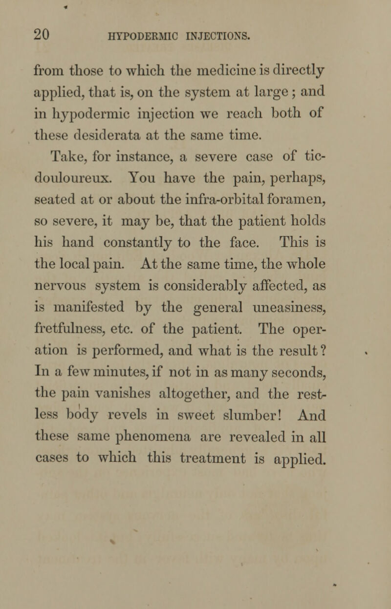 from those to which the medicine is directly applied, that is, on the system at large; and in hypodermic injection we reach both of these desiderata at the same time. Take, for instance, a severe case of tic- douloureux. You have the pain, perhaps, seated at or about the infra-orbital foramen, so severe, it may be, that the patient holds his hand constantly to the face. This is the local pain. At the same time, the whole nervous system is considerably affected, as is manifested by the general uneasiness, fretfulness, etc. of the patient. The oper- ation is performed, and what is the result ? In a few minutes, if not in as many seconds, the pain vanishes altogether, and the rest- less body revels in sweet slumber! And these same phenomena are revealed in all cases to which this treatment is applied.