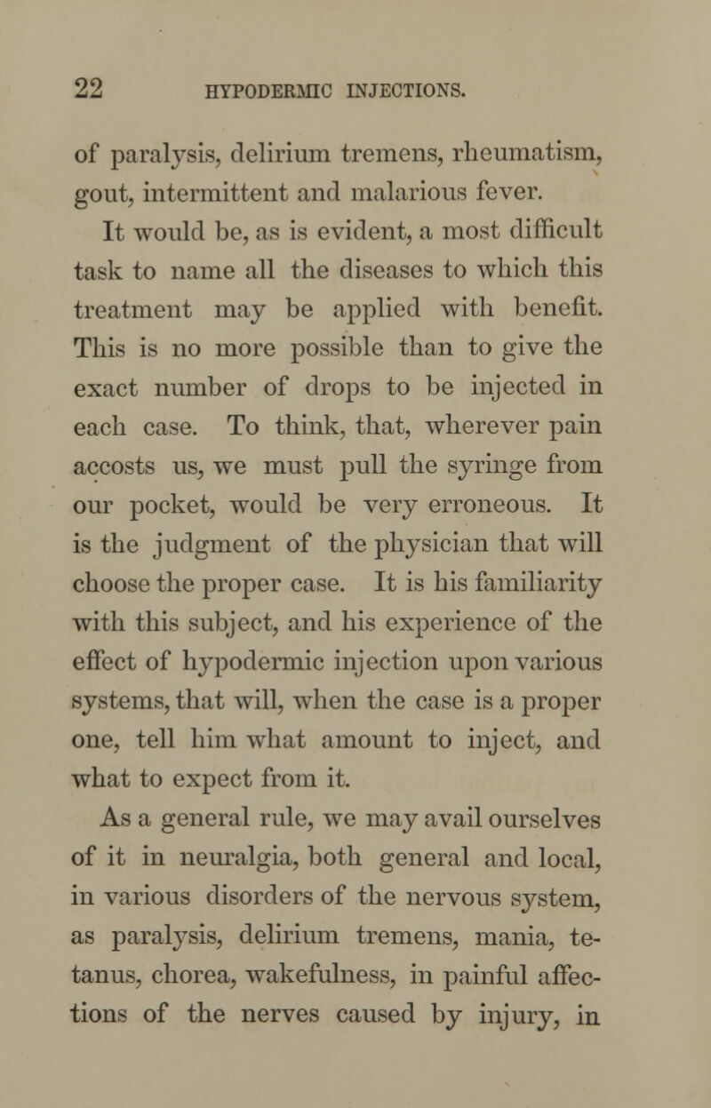 of paralysis, delirium tremens, rheumatism, gout, intermittent and malarious fever. It would be, as is evident, a most difficult task to name all the diseases to which this treatment may be applied with benefit. This is no more possible than to give the exact number of drops to be injected in each case. To think, that, wherever pain accosts us, we must pull the syringe from our pocket, would be very erroneous. It is the judgment of the physician that will choose the proper case. It is his familiarity with this subject, and his experience of the effect of hypodermic injection upon various systems, that will, when the case is a proper one, tell him what amount to inject, and what to expect from it. As a general rule, we may avail ourselves of it in neuralgia, both general and local, in various disorders of the nervous system, as paralysis, delirium tremens, mania, te- tanus, chorea, wakefulness, in painful affec- tions of the nerves caused by injury, in