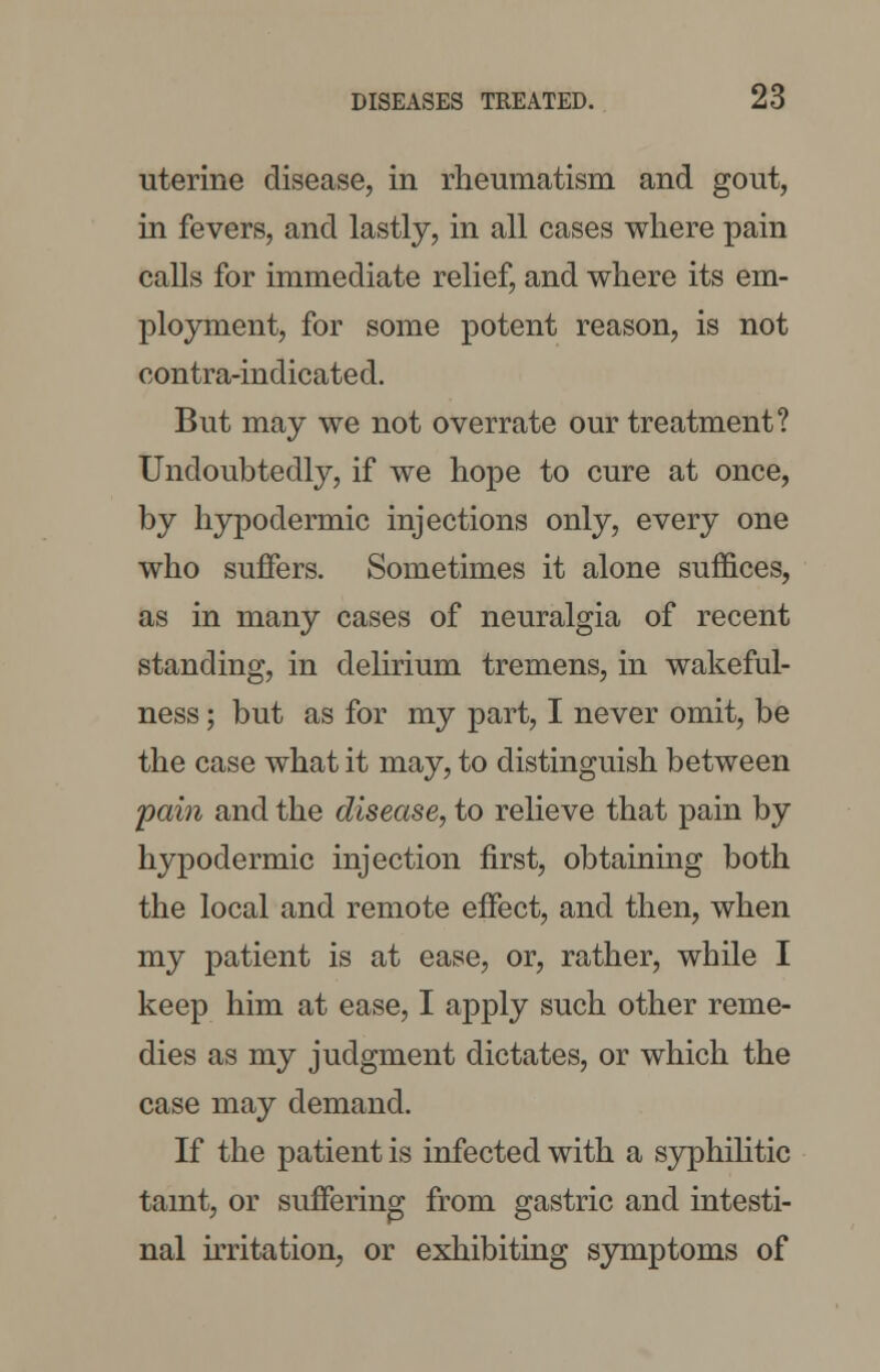 uterine disease, in rheumatism and gout, in fevers, and lastly, in all cases where pain calls for immediate relief, and where its em- ployment, for some potent reason, is not contra-indicated. But may we not overrate our treatment? Undoubtedly, if we hope to cure at once, by hypodermic injections only, every one who suffers. Sometimes it alone suffices, as in many cases of neuralgia of recent standing, in delirium tremens, in wakeful- ness ; but as for my part, I never omit, be the case what it may, to distinguish between pain and the disease, to relieve that pain by hypodermic injection first, obtaining both the local and remote effect, and then, when my patient is at ease, or, rather, while I keep him at ease, I apply such other reme- dies as my judgment dictates, or which the case may demand. If the patient is infected with a syphilitic taint, or suffering from gastric and intesti- nal irritation, or exhibiting symptoms of