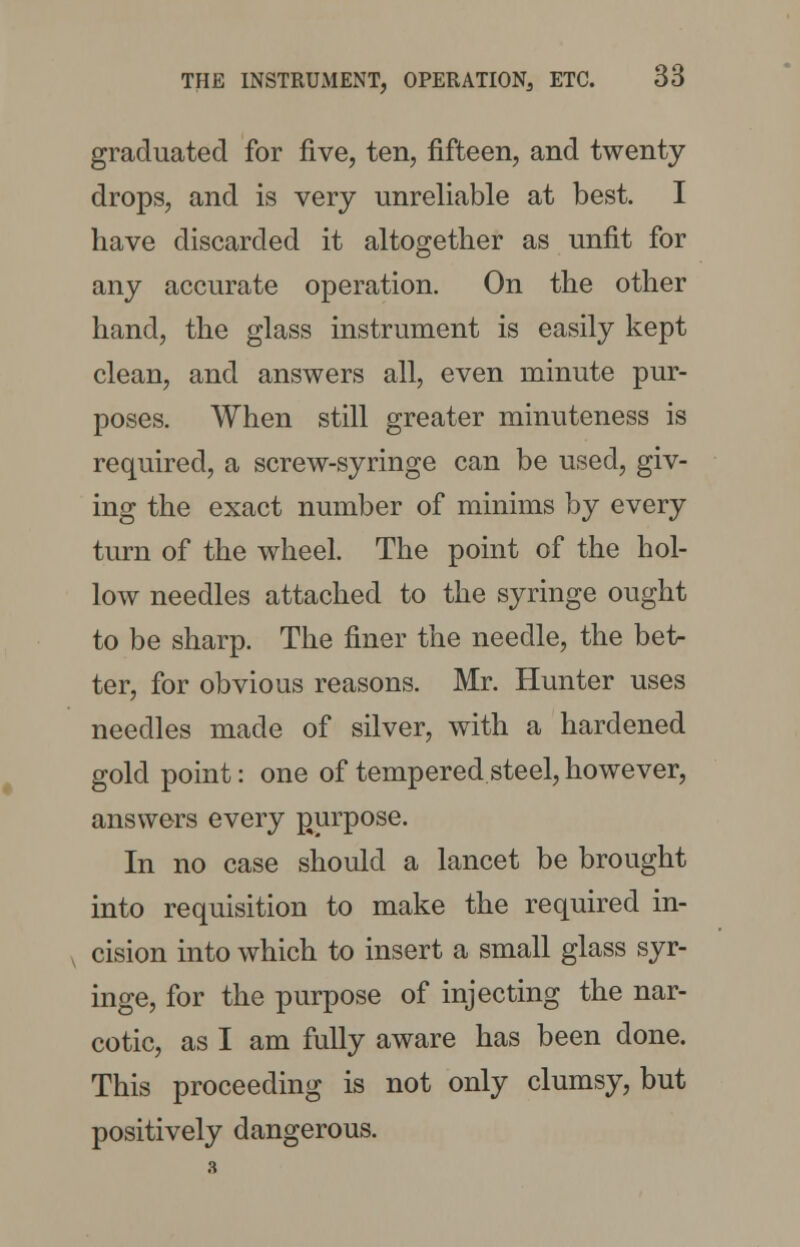graduated for five, ten, fifteen, and twenty drops, and is very unreliable at best. I have discarded it altogether as unfit for any accurate operation. On the other hand, the glass instrument is easily kept clean, and answers all, even minute pur- poses. When still greater minuteness is required, a screw-syringe can be used, giv- ing the exact number of minims by every turn of the wheel. The point of the hol- low needles attached to the syringe ought to be sharp. The finer the needle, the bet- ter, for obvious reasons. Mr. Hunter uses needles made of silver, with a hardened gold point: one of tempered steel, however, answers every purpose. In no case should a lancet be brought into requisition to make the required in- cision into which to insert a small glass syr- inge, for the purpose of injecting the nar- cotic, as I am fully aware has been done. This proceeding is not only clumsy, but positively dangerous.