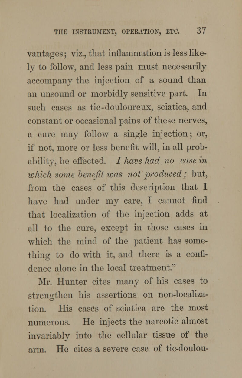 vantages; viz., that inflammation is less like- ly to follow, and less pain must necessarily accompany the injection of a sound than an unsound or morbidly sensitive part. In such cases as tic-douloureux, sciatica, and constant or occasional pains of these nerves, a cure may follow a single injection; or, if not, more or less benefit will, in all prob- ability, be effected. / have had no case in which some benefit was not'produced; but, from the cases of this description that I have had under my care, I cannot find that localization of the injection adds at all to the cure, except in those cases in which the mind of the patient has some- thing to do with it, and there is a confi- dence alone in the local treatment. Mr. Hunter cites many of his cases to strengthen his assertions on non-localiza- tion. His cases of sciatica are the most numerous. He injects the narcotic almost invariably into the cellular tissue of the arm. He cites a severe case of tic-doulou-