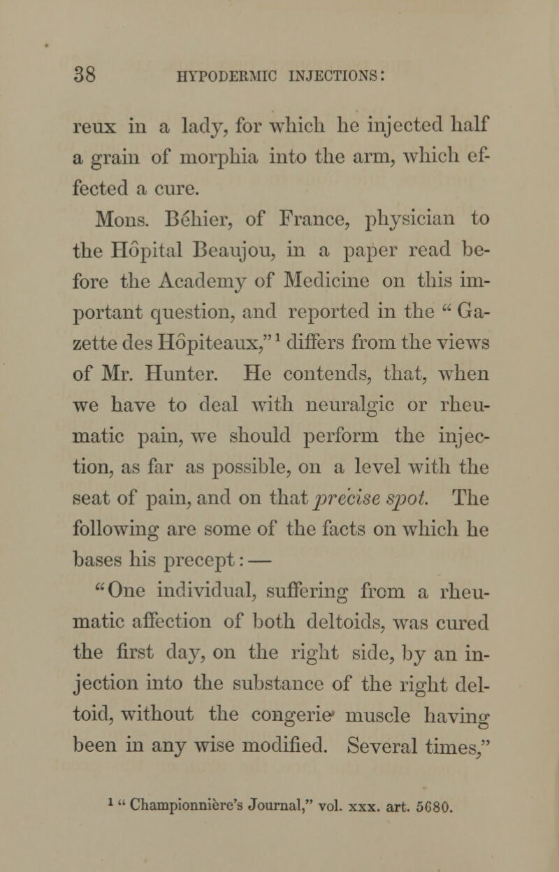 reux in a lady, for which he injected half a grain of morphia into the arm, which ef- fected a cure. Mons. Behier, of France, physician to the Hopital Beaujou, in a paper read be- fore the Academy of Medicine on this im- portant question, and reported in the  Ga- zette des Hopiteaux, * differs from the views of Mr. Hunter. He contends, that, when we have to deal with neuralgic or rheu- matic pain, we should perform the injec- tion, as far as possible, on a level with the seat of pain, and on that precise sjjoL The following are some of the facts on which he bases his precept: — One individual, suffering from a rheu- matic affection of both deltoids, was cured the first day, on the right side, by an in- jection into the substance of the right del- toid, without the congeric muscle having been in any wise modified. Several times, 1 Championniere's Journal, vol. xxx. art. 5680.