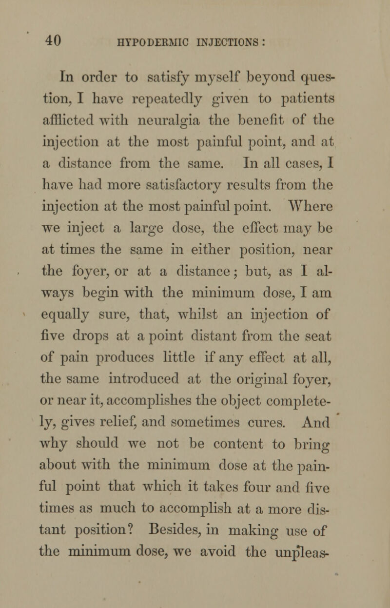 In order to satisfy myself beyond ques- tion, I have repeatedly given to patients afflicted with neuralgia the benefit of the injection at the most painful point, and at a distance from the same. In all cases, I have had more satisfactory results from the injection at the most painful point. Where we inject a large dose, the effect may be at times the same in either position, near the foyer, or at a distance; but, as I al- ways begin with the minimum dose, I am equally sure, that, whilst an injection of five drops at a point distant from the seat of pain produces little if any effect at all, the same introduced at the original foyer, or near it, accomplishes the object complete- ly, gives relief, and sometimes cures. And why should we not be content to bring about with the minimum dose at the pain- ful point that which it takes four and five times as much to accomplish at a more dis- tant position? Besides, in making use of the minimum dose, we avoid the unpleas-