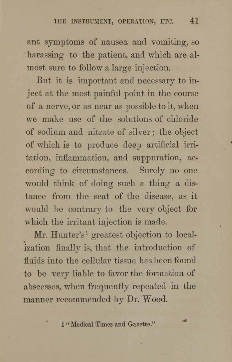 ant symptoms of nausea and vomiting, so harassing to the patient, and which are al- most sure to follow a large injection. But it is important and necessary to in- ject at the most painful point in the course of a nerve, or as near as possible to it, when we make use of the solutions of chloride of sodium and nitrate of silver; the object of which is to produce deep artificial irri- tation, inflammation, and suppuration, ac- cording to circumstances. Surely no one would think of doing such a thing a dis- tance from the seat of the disease, as it would be contrary to the very object for which the irritant injection is made. Mr. Hunter's1 greatest objection to local- ization finally is, that the introduction of fluids into the cellular tissue has been found to be very liable to favor the formation of abscesses, when frequently repeated in the manner recommended by Dr. Wood. 1 Medical Times and Gazette.