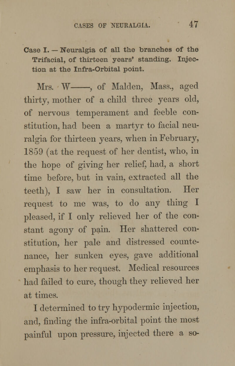 Case I. — Neuralgia of all the branches of the Trifacial, of thirteen years' standing. Injec- tion at the Infra-Orbital point. Mrs. • W , of Maiden, Mass., aged thirty, mother of a child three years old, of nervous temperament and feeble con- stitution, had been a martyr to facial neu- ralgia for thirteen years, when in February, 1859 (at the request of her dentist, who, in the hope of giving her relief, had, a short time before, but in vain, extracted all the teeth), I saw her in consultation. Her request to me was, to do any thing I pleased, if I only relieved her of the con- stant agony of pain. Her shattered con- stitution, her pale and distressed counte- nance, her sunken eyes, gave additional emphasis to her request. Medical resources had failed to cure, though they relieved her at times. I determined to try hypodermic injection, and, finding the infra-orbital point the most painful upon pressure, injected there a so-