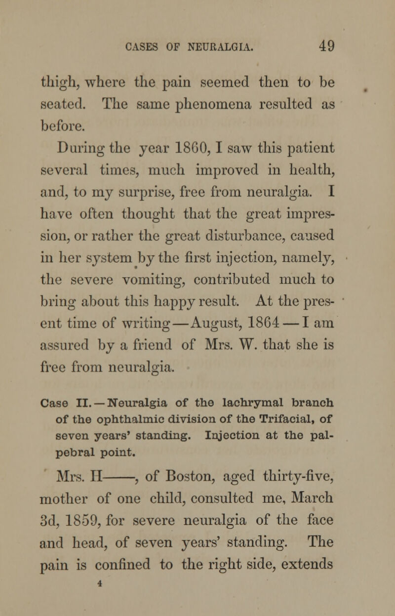 thigh, where the pain seemed then to be seated. The same phenomena resulted as before. During the year 1860,1 saw this patient several times, much improved in health, and, to my surprise, free from neuralgia. I have often thought that the great impres- sion, or rather the great disturbance, caused in her system by the first injection, namely, the severe vomiting, contributed much to bring about this happy result. At the pres- ent time of writing—August, 1864 — I am assured by a friend of Mrs. W. that she is free from neuralgia. Case II. — Neuralgia of the lachrymal branch of the ophthalmic division of the Trifacial, of seven years' standing. Injection at the pal- pebral point. Mrs. H , of Boston, aged thirty-five, mother of one child, consulted me, March 3d, 1859, for severe neuralgia of the face and head, of seven years' standing. The pain is confined to the right side, extends