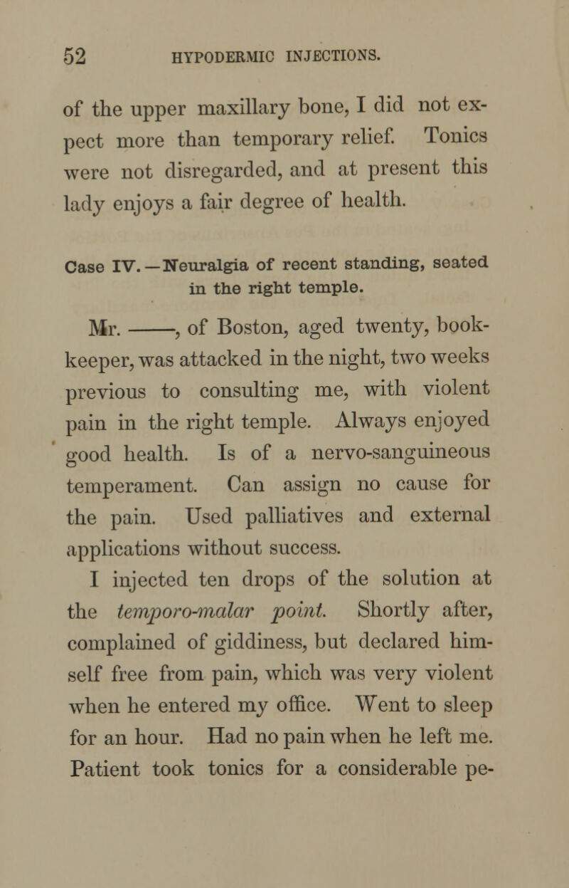 of the upper maxillary bone, I did not ex- pect more than temporary relief. Tonics were not disregarded, and at present this lady enjoys a fair degree of health. Case IV.—Neuralgia of recent standing, seated in the right temple. Mr. , of Boston, aged twenty, book- keeper, was attacked in the night, two weeks previous to consulting me, with violent pain in the right temple. Always enjoyed good health. Is of a nervo-sanguineous temperament. Can assign no cause for the pain. Used palliatives and external applications without success. I injected ten drops of the solution at the temporo-malar point Shortly after, complained of giddiness, but declared him- self free from pain, which was very violent when he entered my office. Went to sleep for an hour. Had no pain when he left me. Patient took tonics for a considerable pe-