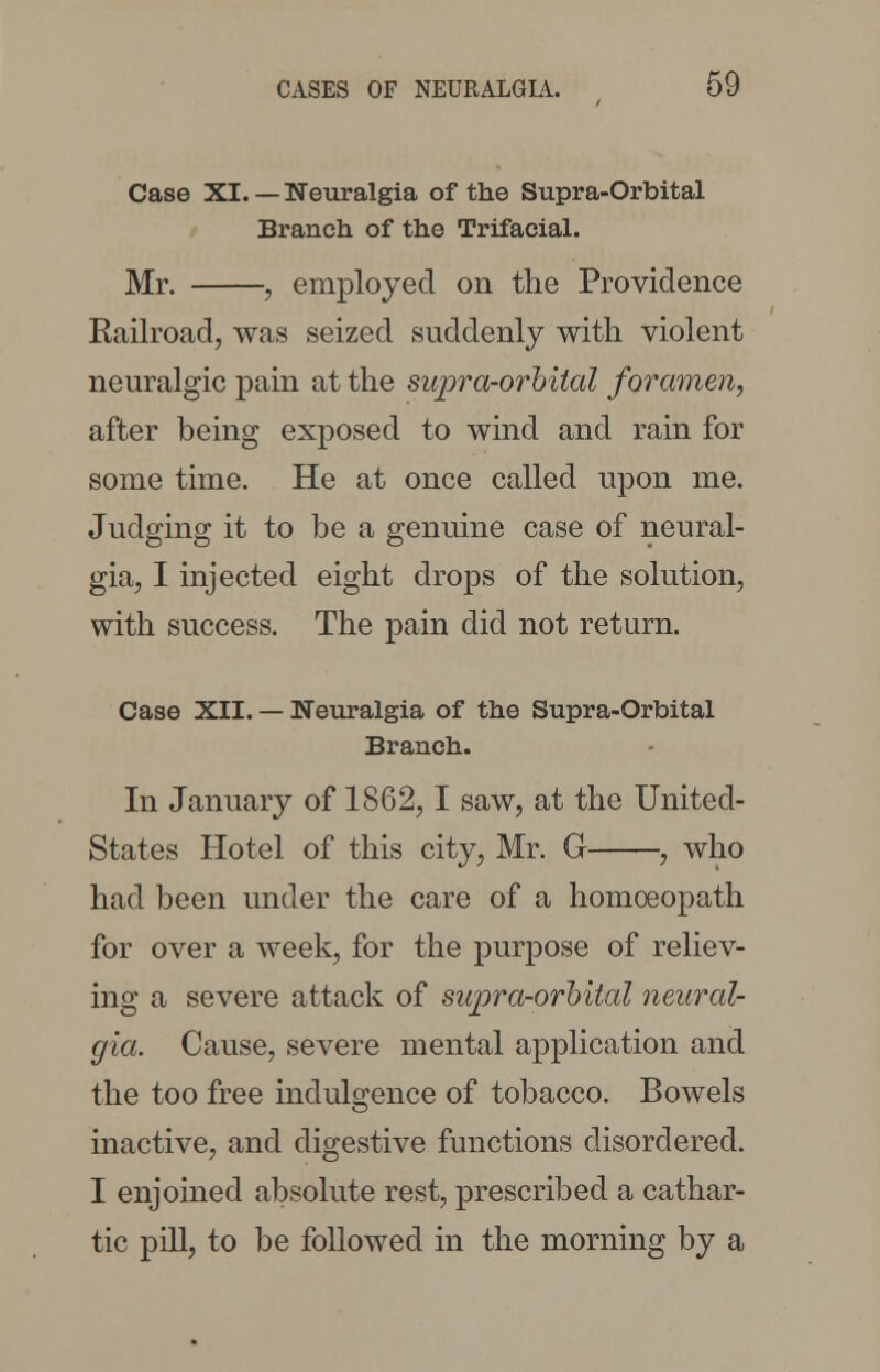 Case XI. — Neuralgia of the Supra-Orbital Branch of the Trifacial. Mr. , employed on the Providence Railroad, was seized suddenly with violent neuralgic pain at the supra-orbital foramen, after being exposed to wind and rain for some time. He at once called upon me. Judging it to be a genuine case of neural- gia, I injected eight drops of the solution, with success. The pain did not return. Case XII. — Neuralgia of the Supra-Orbital Branch. In January of 1862,1 saw, at the United- States Hotel of this city, Mr. G , who had been under the care of a homoeopath for over a week, for the purpose of reliev- ing a severe attack of supra-orbital neural- gia. Cause, severe mental application and the too free indulgence of tobacco. Bowels inactive, and digestive functions disordered. I enjoined absolute rest, prescribed a cathar- tic pill, to be followed in the morning by a