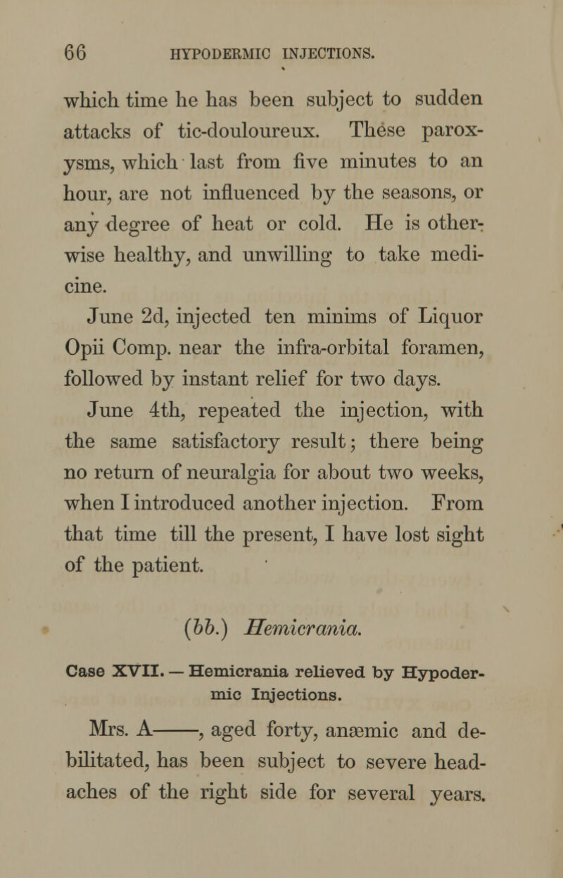 which time he has been subject to sudden attacks of tic-douloureux. These parox- ysms, which last from five minutes to an hour, are not influenced by the seasons, or any degree of heat or cold. He is other- wise healthy, and unwilling to take medi- cine. June 2d, injected ten minims of Liquor Opii Comp. near the infra-orbital foramen, followed by instant relief for two days. June 4th, repeated the injection, with the same satisfactory result; there being no return of neuralgia for about two weeks, when I introduced another injection. From that time till the present, I have lost sight of the patient. (bb.) Hemicrania. Case XVII. — Hemicrania relieved by Hypoder- mic Injections. Mrs. A , aged forty, ansemic and de- bilitated, has been subject to severe head- aches of the right side for several years.