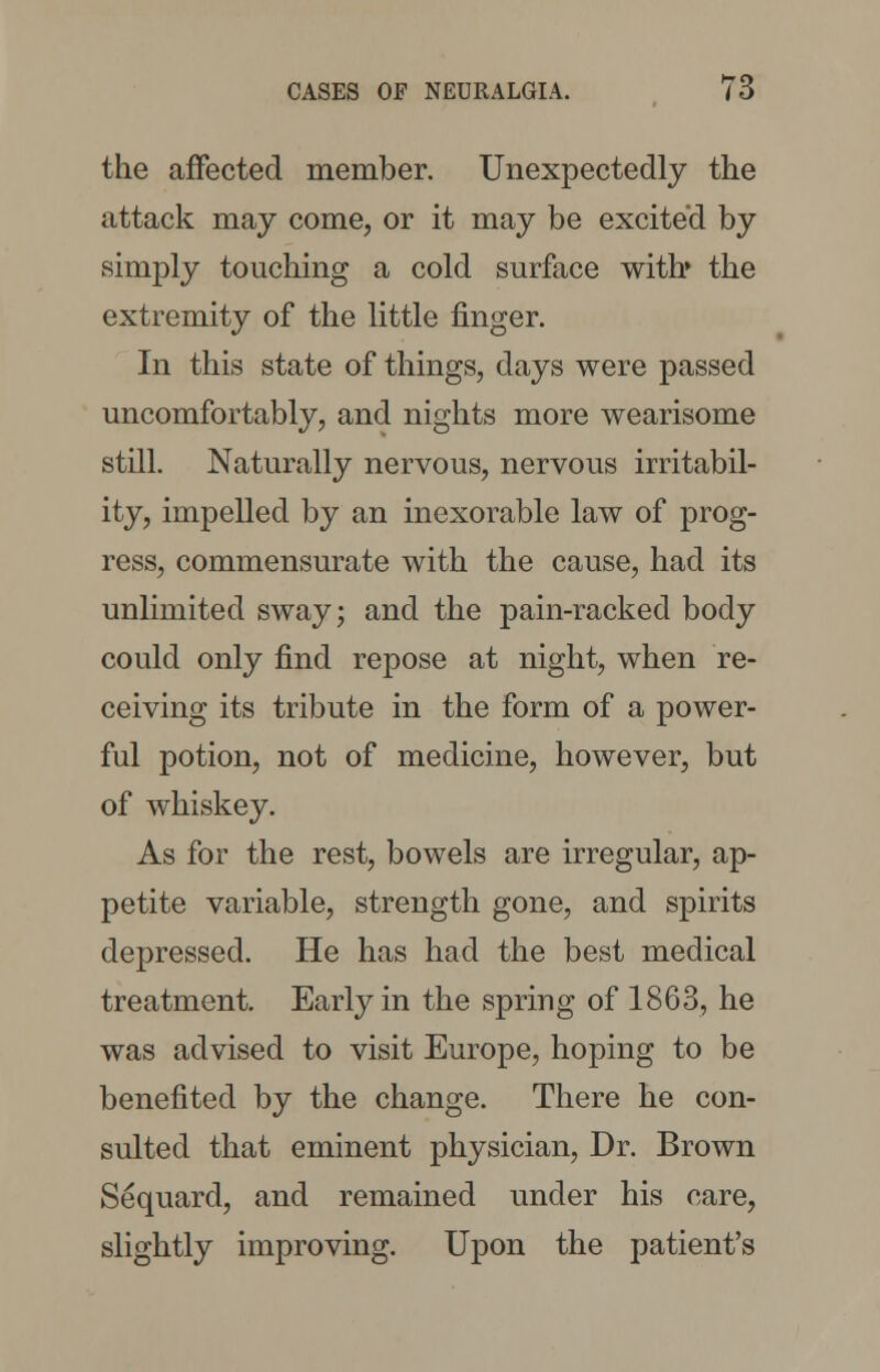 the affected member. Unexpectedly the attack may come, or it may be excited by simply touching a cold surface with* the extremity of the little finger. In this state of things, days were passed uncomfortably, and nights more wearisome still. Naturally nervous, nervous irritabil- ity, impelled by an inexorable law of prog- ress, commensurate with the cause, had its unlimited sway; and the pain-racked body could only find repose at night, when re- ceiving its tribute in the form of a power- ful potion, not of medicine, however, but of whiskey. As for the rest, bowels are irregular, ap- petite variable, strength gone, and spirits depressed. He has had the best medical treatment. Early in the spring of 1863, he was advised to visit Europe, hoping to be benefited by the change. There he con- sulted that eminent physician, Dr. Brown Sequard, and remained under his care, slightly improving. Upon the patient's