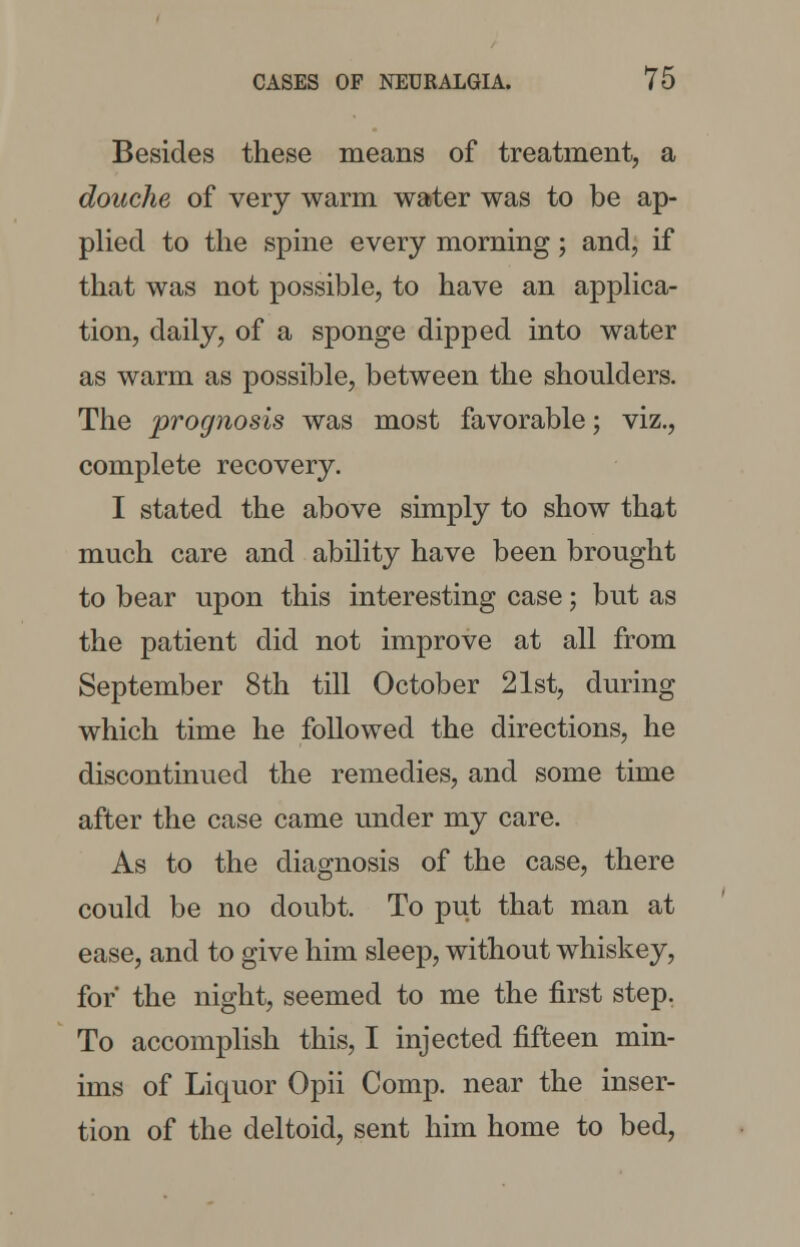 Besides these means of treatment, a douche of very warm water was to be ap- plied to the spine every morning; and, if that was not possible, to have an applica- tion, daily, of a sponge dipped into water as warm as possible, between the shoulders. The prognosis was most favorable; viz., complete recovery. I stated the above simply to show that much care and ability have been brought to bear upon this interesting case; but as the patient did not improve at all from September 8th till October 21st, during which time he followed the directions, he discontinued the remedies, and some time after the case came under my care. As to the diagnosis of the case, there could be no doubt. To put that man at ease, and to give him sleep, without whiskey, for* the night, seemed to me the first step. To accomplish this, I injected fifteen min- ims of Liquor Opii Comp. near the inser- tion of the deltoid, sent him home to bed,