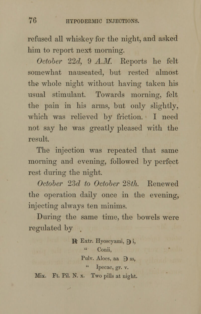 refused all whiskey for the night, and asked him to report next morning. October 22d, 9 A.M. Reports he felt somewhat nauseated, but rested almost the whole night without having taken his usual stimulant. Towards morning, felt the pain in his arms, but only slightly, which was relieved by friction. I need not say he was greatly pleased with the result. The injection was repeated that same morning and evening, followed by perfect rest during the night. October 2M to October 28th. Renewed the operation daily once in the evening, injecting always ten minims. During the same time, the bowels were regulated by R Extr. Hyoscyami, ►} i,  Conii, Pulv. Aloes, aa 9 ss,  Ipecac, gr. v. Mix. Ft. Pil. N. x. Two pills at night.