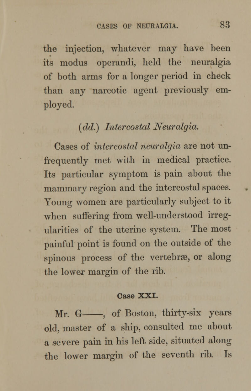 the injection, whatever may have been its modus operandi, held the neuralgia of both arms for a longer period in check than any narcotic agent previously em- ployed. (dd.) Intercostal Neuralgia. Cases of intercostal neuralgia are not un- frequently met with in medical practice. Its particular symptom is pain about the mammary region and the intercostal spaces. Young women are particularly subject to it when suffering from well-understood irreg- ularities of the uterine system. The most painful point is found on the outside of the spinous process of the vertebrae, or along the lower margin of the rib. Case XXI. Mr. G , of Boston, thirty-six years old, master of a ship, consulted me about a severe pain in his left side, situated along the lower margin of the seventh rib. Is