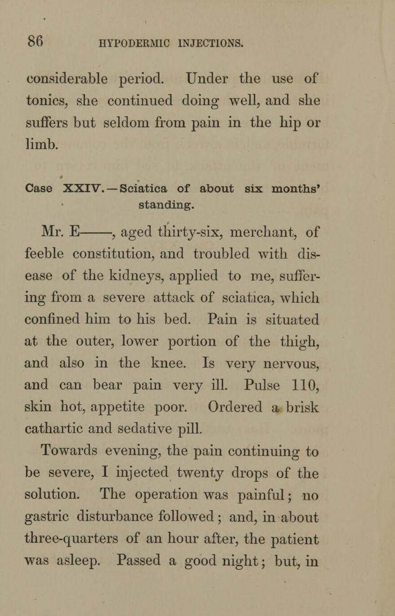 considerable period. Under the use of tonics, she continued doing well, and she suffers but seldom from pain in the hip or limb. Case XXIV. — Sciatica of about six months' standing. Mr. E , aged thirty-six, merchant, of feeble constitution, and troubled with dis- ease of the kidneys, applied to me, suffer- ing from a severe attack of sciatica, which confined him to his bed. Pain is situated at the outer, lower portion of the thigh, and also in the knee. Is very nervous, and can bear pain very ill. Pulse 110, skin hot, appetite poor. Ordered a brisk cathartic and sedative pill. Towards evening, the pain continuing to be severe, I injected twenty drops of the solution. The operation was painful; no gastric disturbance followed; and, in about three-quarters of an hour after, the patient was asleep. Passed a good night; but, in