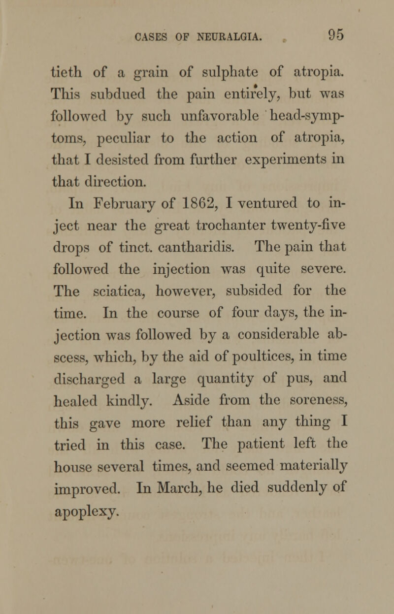 tieth of a grain of sulphate of atropia. This subdued the pain entirely, but was followed by such unfavorable head-symp- toms, peculiar to the action of atropia, that I desisted from further experiments in that direction. In February of 1862, I ventured to in- ject near the great trochanter twenty-five drops of tinct. cantharidis. The pain that followed the injection was quite severe. The sciatica, however, subsided for the time. In the course of four days, the in- jection was followed by a considerable ab- scess, which, by the aid of poultices, in time discharged a large quantity of pus, and healed kindly. Aside from the soreness, this gave more relief than any thing I tried in this case. The patient left the house several times, and seemed materially improved. In March, he died suddenly of apoplexy.