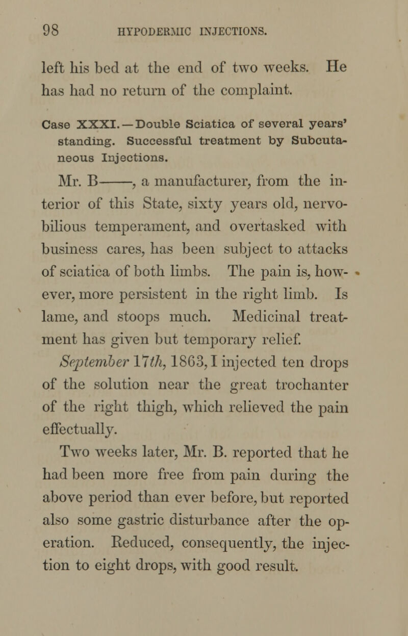 left his bed at the end of two weeks. He has had no return of the complaint. Case XXXI. —Double Sciatica of several years' standing. Successful treatment by Subcuta- neous Injections. Mr. B , a manufacturer, from the in- terior of this State, sixty years old, nervo- bilious temperament, and overtasked with business cares, has been subject to attacks of sciatica of both limbs. The pain is, how- ever, more persistent in the right limb. Is lame, and stoops much. Medicinal treat- ment has given but temporal relief. September Ylth, 1863,1 injected ten drops of the solution near the great trochanter of the right thigh, which relieved the pain effectually. Two weeks later, Mr. B. reported that he had been more free from pain during the above period than ever before, but reported also some gastric disturbance after the op- eration. Reduced, consequently, the injec- tion to eight drops, with good result.