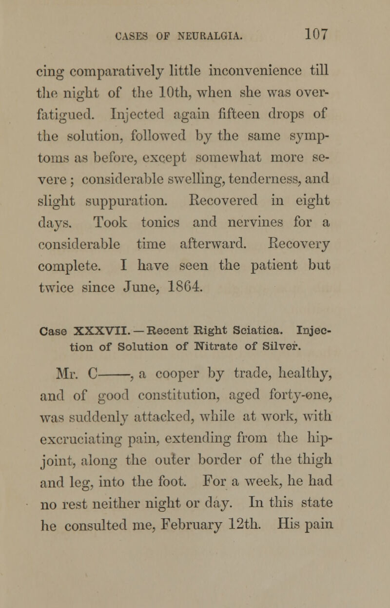 cing comparatively little inconvenience till the night of the 10th, when she was over- fatigued. Injected again fifteen drops of the solution, followed by the same symp- toms as before, except somewhat more se- vere ; considerable swelling, tenderness, and slight suppuration. Recovered in eight days. Took tonics and nervines for a considerable time afterward. Recovery complete. I have seen the patient but twice since June, 1864. Case XXXVII. — Recent Right Sciatica. Injec- tion of Solution of Nitrate of Silver. Mr. C , a cooper by trade, healthy, and of good constitution, aged forty-one, was suddenly attacked, while at work, with excruciating pain, extending from the hip- joint, along the outer border of the thigh and leg, into the foot. For a week, he had no rest neither night or day. In this state he consulted me, February 12th. His pain