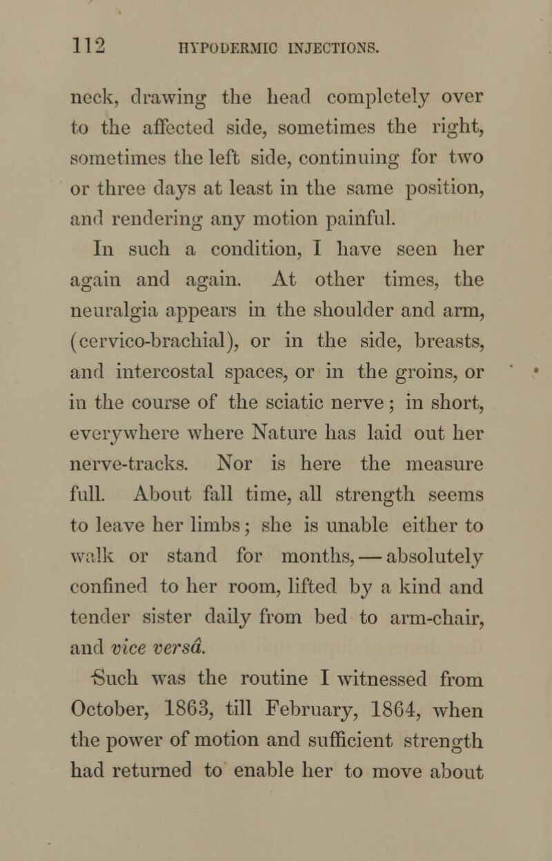 neck, drawing the head completely over to the affected side, sometimes the right, sometimes the left side, continuing for two or three days at least in the same position, and rendering any motion painful. In such a condition, I have seen her again and again. At other times, the neuralgia appears in the shoulder and arm, (cervico-brachial), or in the side, breasts, and intercostal spaces, or in the groins, or in the course of the sciatic nerve; in short, everywhere where Nature has laid out her nerve-tracks. Nor is here the measure full. About fall time, all strength seems to leave her limbs; she is unable either to walk or stand for months, — absolutely confined to her room, lifted by a kind and tender sister daily from bed to arm-chair, and vice versa. -Such was the routine I witnessed from October, 1863, till February, 1864, when the power of motion and sufficient strength had returned to enable her to move about