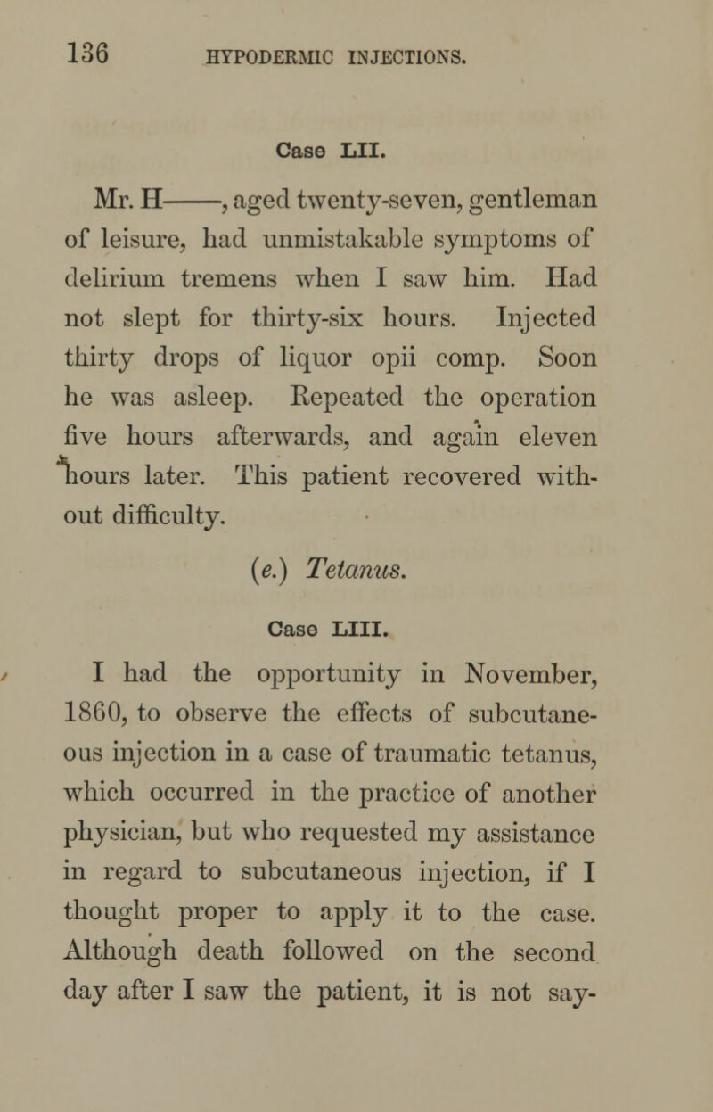 Case LII. Mr. H , aged twenty-seven, gentleman of leisure, had unmistakable symptoms of delirium tremens when I saw him. Had not slept for thirty-six hours. Injected thirty drops of liquor opii comp. Soon he was asleep. Repeated the operation five hours afterwards, and again eleven nours later. This patient recovered with- out difficulty. (e.) Tetanus. Case LIII. I had the opportunity in November, 1860, to observe the effects of subcutane- ous injection in a case of traumatic tetanus, which occurred in the practice of another physician, but who requested my assistance in regard to subcutaneous injection, if I thought proper to apply it to the case. Although death followed on the second day after I saw the patient, it is not say-