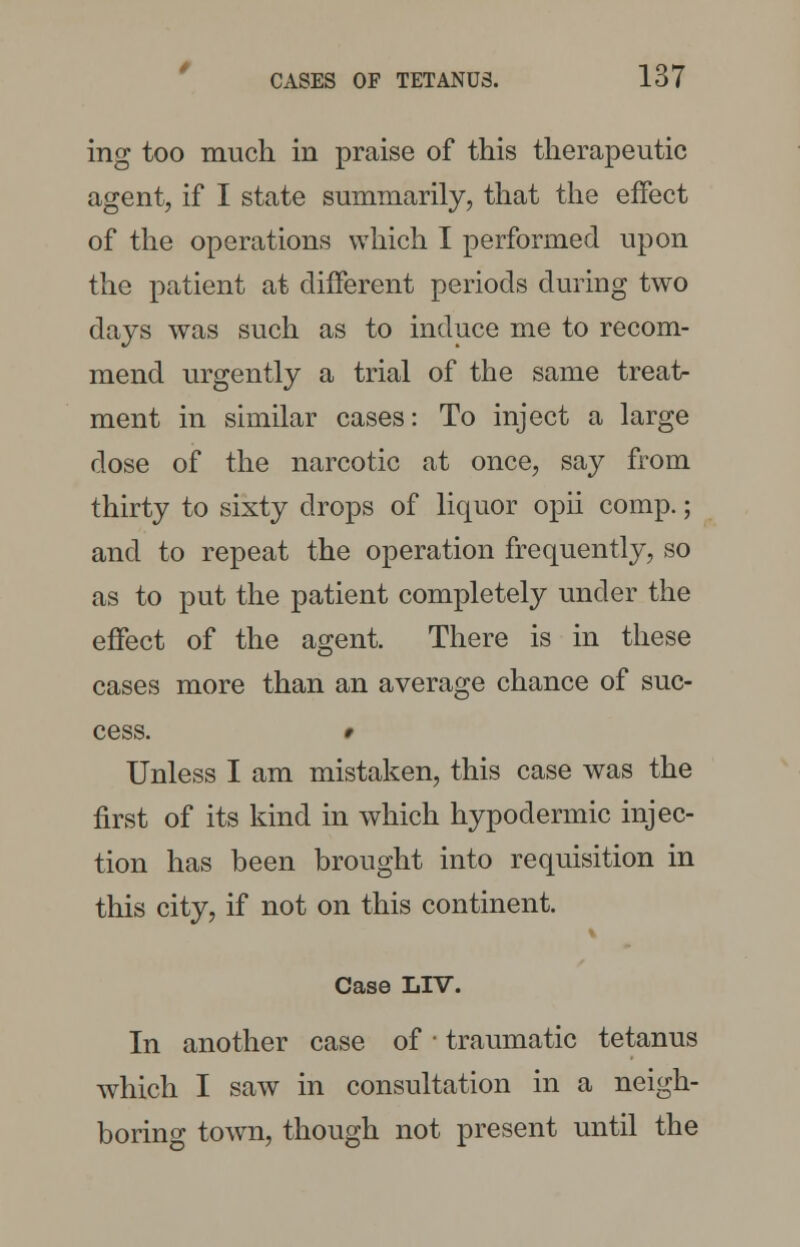 ing too much in praise of this therapeutic agent, if I state summarily, that the effect of the operations which I performed upon the patient at different periods during two days was such as to induce me to recom- mend urgently a trial of the same treat- ment in similar cases: To inject a large dose of the narcotic at once, say from thirty to sixty drops of liquor opii comp.; and to repeat the operation frequently, so as to put the patient completely under the effect of the agent. There is in these cases more than an average chance of suc- cess. 9 Unless I am mistaken, this case was the first of its kind in which hypodermic injec- tion has been brought into requisition in this city, if not on this continent. Case LIV. In another case of ■ traumatic tetanus which I saw in consultation in a neigh- boring town, though not present until the