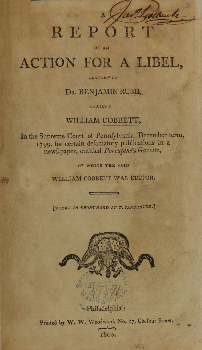 REPORT OF AM ACTION FOR A LIBEL, BROUGHT BT Dn. BENJAMIN RUSH, WILLIAM COBBETT, .In the Supreme Court of Pennfylvania, December term, 1799, for certain defamatory publications in a, ncwf-paper, entitled Porcupine's Gazette^ OF WHICH THE SAID WILLIAM COBBETT WAS EDITOR. [TJKZX I2f SHORTHAND Br T..CAKPSN'iJER.'\ Philadelphia r Printed by W. W. Woodward, No. 17, Chefnut Street. l8pQf