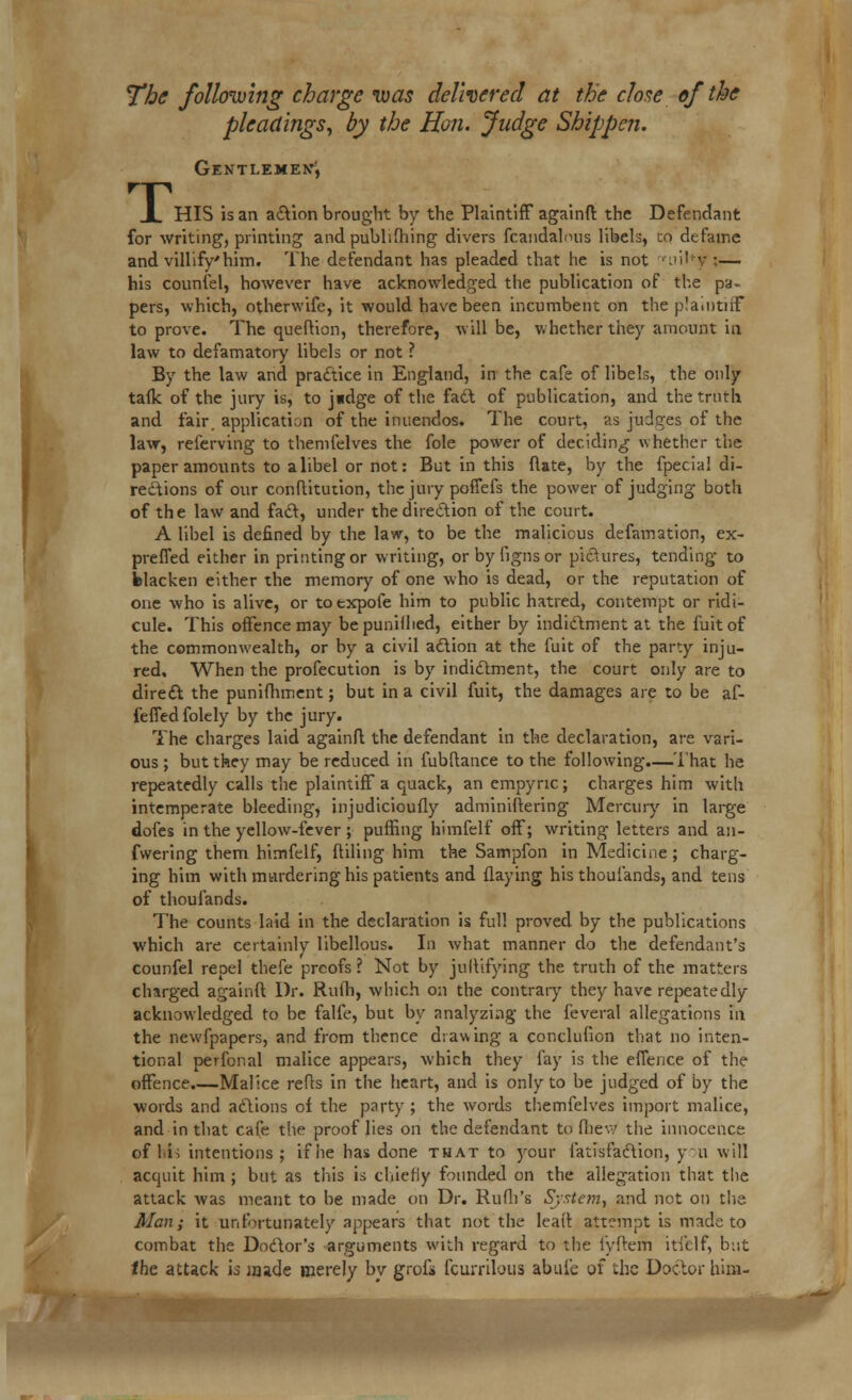 The following charge ivas delivered at the close of the pleadings, by the Hon. Judge Shippen. Gentlemen^ rT I HIS is an action brought by the Plaintiff againfi the Defendant for writing, printing and publishing divers fcandalmis libels, co defame and villify'him. The defendant has pleaded that he is not .'!' v :— his counfel, however have acknowledged the publication of the pa- pers, which, otherwife, it would have been incumbent on the plaintiff to prove. The queflion, therefore, will be, whether they amount in law to defamatory libels or not ? By the law and practice in England, in the cafe of libels, the only talk of the jury is, to j«dge of the fact of publication, and the truth and fair, application of the inuendos. The court, as judges of the law, referving to themfelves the fole power of deciding whether the paper amounts to a libel or not: But in this (late, by the fpecia! di- rections of our conflitiuion, the jury poffefs the power of judging both of the law and fad, under the direction of the court. A libel is defined by the law, to be the malicious defamation, ex- prefled either in printing or writing, orbyiignsor pictures, tending to blacken either the memory of one who is dead, or the reputation of one who is alive, or totxpofe him to public hatred, contempt or ridi- cule. This offence may bepunifhed, either by indictment at the fuitof the commonwealth, or by a civil action at the fuit of the party inju- red. When the profecution is by indictment, the court only are to direct the punifhment; but in a civil fuit, the damages are to be af- feffedfolely by the jury. The charges laid againfi the defendant in the declaration, are vari- ous ; but they may be reduced in fubflance to the following.—That he repeatedly calls the plaintiff a quack, an cmpync; charges him with intemperate bleeding, injudicioufly adminiflering Mercury in large dofes in the yellow-fever ; puffing himfelf off; writing letters and an- fwering them himfelf, filling him the Sampfon in Medicine; charg- ing him with mtirdering his patients and flaying his thoulands, and tens of thoulands. The counts laid in the declaration is full proved by the publications which are certainly libellous. In what manner do the defendant's counfel repel thefe prcofs ? Not by jullifying the truth of the matters chsrged againfi Dr. Rulh, which on the contrary they have repeatedly acknowledged to be falfe, but by analyzing the leveral allegations in the newfpapers, and from thence drawing a conclufion that no inten- tional perfonal malice appears, which they fay is the effence of the offence.—Malice refls in the heart, and is only to be judged of by the words and actions of the party ; the words themfelves import malice, and in that cafe the proof lies on the defendant to fliew the innocence of li; intentions; if lie has done that to your fatisfaction, you will acquit him ; but as this is chiefly founded on the allegation that the attack was meant to be made on Dr. RufiYs System, and not on the Alan; it unfortunately appears that not the lead attempt is made to combat the Doctor's arguments with regard to the fyfterh itfelf, but the attack is made merely by grofi fcurrilous abule of the Doctor him-