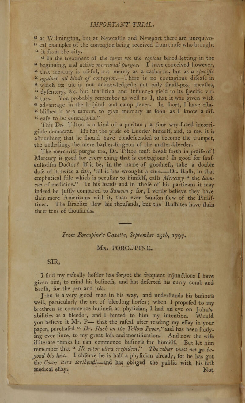 u at Wilmington, but at Newcaflle and Newport there arc unequivo-  cal examples of the contagion being received from thofe who brought  it from the city.  In the treatment of the fever we ufe copious blood-letting in the  beginning, and aclive mercurial purges. I have conceived however,  that mercury is ufeful, not merely as a cathartic, but as a specijic  against all kinds of contagion.—There is no contagious difeafe in  which its ufe is not acknowledged: not only fmall-pox, meafles,  dyfentery, Sec. but fcarlitina and influenza yield to its fpecific vir-  tues. You probably remember as well as 1, that it was given with  advantage in the hofpital and camp fever. In fliort, I have efta- i( bliflied it as a maxim, to give mercury as foon as I know a dif-  eafe to be contagious. This Dr. Tilton is a kind of a puritan ; a four wry-faced incorri- gible democrat. He has the pride of Lucifer himfelf, and, to me, it is aftonifhing that he iliould have condefcended to become the trumpet, the underling, the mere barber-furgeon of the mafter-bleeder. The mercurial purges too, Dr. Tilton muft break forth in praife of! Mercury is good for every thing that is contagious! Is good for fanf- culloiiiiu Doctor ? If it be, in the name of goodnefs, take a double dole of it twice a day, 'till it has wrought a cure.—Dr. Rufh, in that emphatical flile which is peculiar to himfelf, calls Mercury u the Sam- son of medicine. In his hands and in thofe of his partizans it may indeed be juftly compared to Samson ; for, I verily believe they have flain more Americans with it, than ever Samfon flew of the Philif- tines. The Iiraelite flew his thoufands, but the Rulhites have flain their tens of thoufands. From Porcupine's Gazette, September 25th, 1797. Mr. PORCUPINE. SIR, I find my rafcally hoftler has forgot the frequent injunctions I have given him, to mind his bulinefs, and has deferted his curry comb and brulh, for the pen and ink. John is a very good man in his way, and understands his bufinefa well, particularly the art of bleeding horfes ; when I propofed to my brethren to commence bulinefs as phyfician, I had an eye on John's abilities as a bleeder, and I hinted to him my intention. Would you believe it Mr. P— that the rafcal after leading my eflay in your paper, purchafed  Dr. Rush on the Yellow Fever, and has been ftudy- ing ever lince, to my great lots and mortification. And now the wife illiterate thinks he can commence bufinefs for himfelf. But let him remember that  Ne sutor ultra crepidem, The cooler must not ro be- yond his last. I obferve he is half a phyfician already, for he has got the Cocoe iters scribendi—Mid. has obliged the public with his firir. medical eflay. Mot