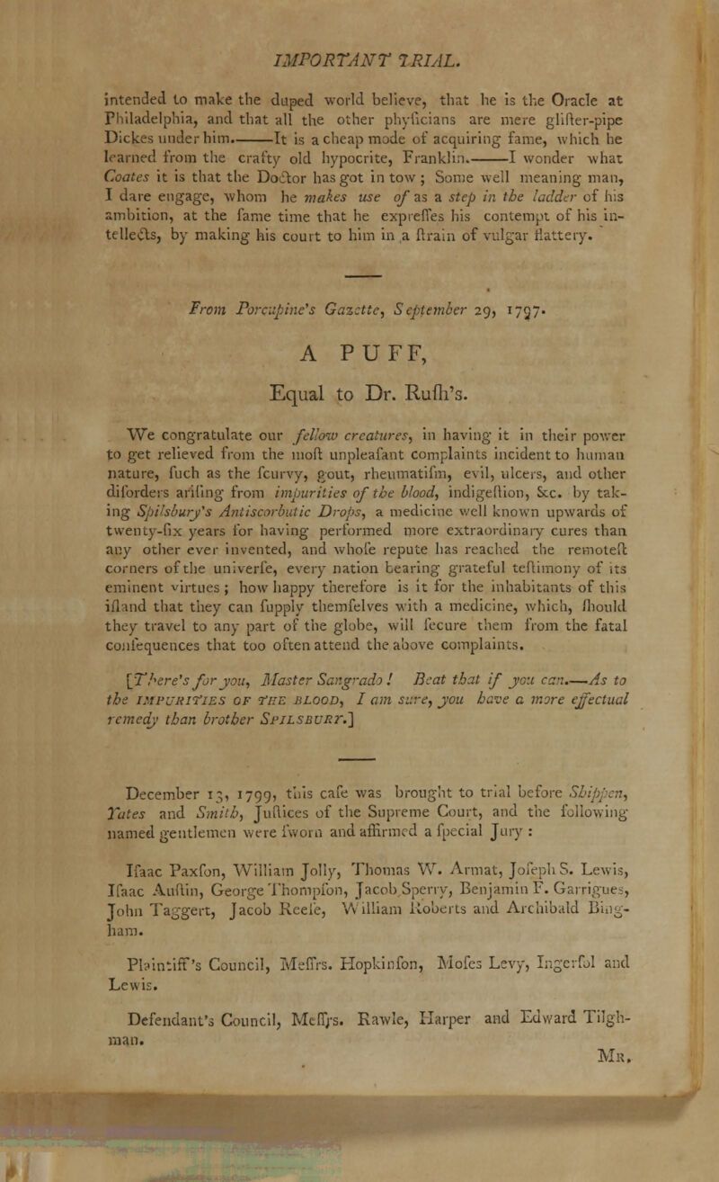 intended to make the duped world believe, that he is the Oracle at Philadelphia, and that all the other phyiicians are mere glifter-pipe Dickes under him. It is a cheap made of acquiring fame, which he learned from the crafty old hypocrite, Franklin. 1 wonder what Coates it is that the Doctor has got in tow; Some well meaning man, I dare engage, whom he makes use of as a step in the ladder of his ambition, at the fame time that he expreffes his contempt of his in- telletts, by making his court to him in a {train of vulgar flattery. From Porcupine's Gazette, September 29, 1727* A PUFF, Equal to Dr. Rufli's. We congratulate our fellow creatures, in having it in their power to get relieved from the moft unpleafant complaints incident to human nature, fuch as the fcurvy, Pout, rheumatifm, evil, ulcers, and other diforders arifing from impurities of the blood, indigeftion, Sec. by tak- ing Spi'sburj's Antiscorbutic Drops, a medicine well known upwards of twenty-fix years for having performed more extraordinary cures than any other ever invented, and whole repute has reached the remoteft corners of the univerfe, every nation bearing grateful teftimony of its eminent virtues ; how happy therefore is it for the inhabitants of this ifkind that they can fupply themfelves with a medicine, which, fhould they travel to any part of the globe, will fecure them from the fatal cojilequences that too often attend the above complaints. [There's for you, Master Sar.grado ! Beat that if you can.—As to the IMPURITIES of The blood, I am sure, you have a more effectual remedy than brother SpiLSRURr.'] December 13, 1799, tu's ca^e was ki011^11 t0 tr'a^ uef°re Sbi Yates and Smith, Juftices of the Supreme Court, and the following- named gentlemen were fworn and affirmed a fpecial Jury : Ifaac Paxfon, William Jolly, Thomas W. Armat, Jofeph S. Lewis, Ifaac Auffin, George Thompfon, Jacob Sperry, Benjamin F. Garrigues, John Taggert, Jacob Rcefe, William Roberts and Archibald Bing- ham. Pontiff's Council, MefiYs. Hopkinfon, Mofcs Levy, Ingerfol and Lewis. Defendant's Council, Mtfij-s. Kawle, Harper and Edward Tilgh- man. Mr,