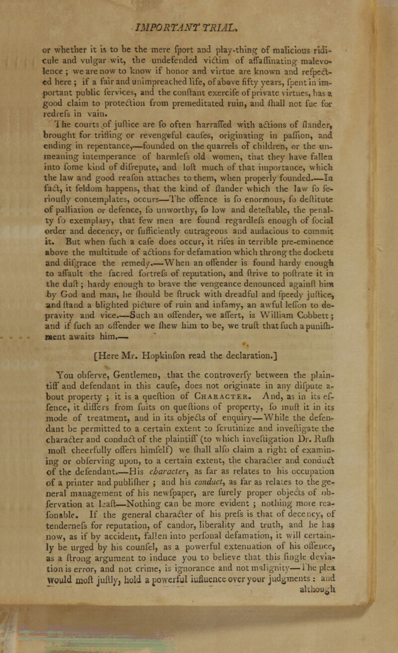 or whether it is to be the mere fport and play-thing of malicious ridi- cule and vulgar wit, the undefended victim of affaflinating malevo- lence ; we are now to know if honor and virtue are known and refpect- cd here ; if a fair and unimpreached life, of above fifty years, fpent in im- portant public Cervices, and the conftant exercife of private virtues, has a good claim to protection from premeditated ruin, and (hall not fue for redrefs in vain. Ihe courts ..of juftice are fo often harraffed with actions of flander, brought for trifling or revengeful caufes, originating in paflion, and ending in repentance,—founded on the quarrels of children, or the un- meaning intemperance of harmlefs old women, that they have fallen into fome kind of difrepute, and loft much of that importance, which the law and good realbn attaches to them, when properly founded.—In fact, it feldom happens, that the kind of flander which the law fo fe- riouily contemplates, occurs—The offence is fo enormous, fo deltitute of palliation or defence, fo unworthy, fo low and deteftable, the penal- ty fo exemplary, that few men are found regardlefs enough of focial order and decency, or fufhciently outrageous and audacious to commit it. But when fuch a cafe does occur, it riles in terrible pre-eminence above the multitude of actions for defamation which throng the dockets and dilgrace the remedy.—When an offender is found hardy enough to afiault the facred fortrefs of reputation, and drive to port rate it in the duff ; hardy enough to brave the vengeance denounced againll him by God and man, he fhould be ftruck with dreadful and fpeedy juffice, and ffand a blighted picture of ruin and infamy, an awful lefTon to de- pravity and vice.—Such an offender, we affert, is William Cobbett; and if fuch an offender we fliew him to be, we truft that fuch apunifh- roent awaits him.— [Here Mr. Hopkinfon read the declaration.] You obferve, Gentlemen, that the controverfy between the plain- tiff* and defendant in this caufe, does not originate in any difpute a- bout property ; it is a queftion of Character. And, as in its ef- fence, it differs from fuits on queffions of property, fo muft it in its mode of treatment, and in its objects of enquiry—While the defen- dant be permitted to a certain extent to fcrutinize and investigate the character and conduct of the plaintiff (to which inveftigation Dr. Rufh mod cheerfully offers himfelf) we fhall alfo claim a right of examin- ing or obferving upon, to a certain extent, the character and conduct of the defendant.—His character, as far as relates to his occupation of a printer and publifher ; and his conduct, as far as relates to the ge- neral management of his newipaper, are furely proper objects of ob- fervation at Laft—Nothing can be more evident ; nothing moie rea- fonable. If the general character of his prefs is that of decency, of tendernefs for reputation, of candor, liberality and truth, and he has now, as if by accident, fallen into perfonal defamation, it will certain- ly be urged by his counfel, as a powerful extenuation of his offence, as a ftrong argument to induce you to believe that this fingle devia- tion is error, and not crime, is ignorance and not malignity—i he plea would moft jufth/j hold a powerful iufiuence over your judgments: and although