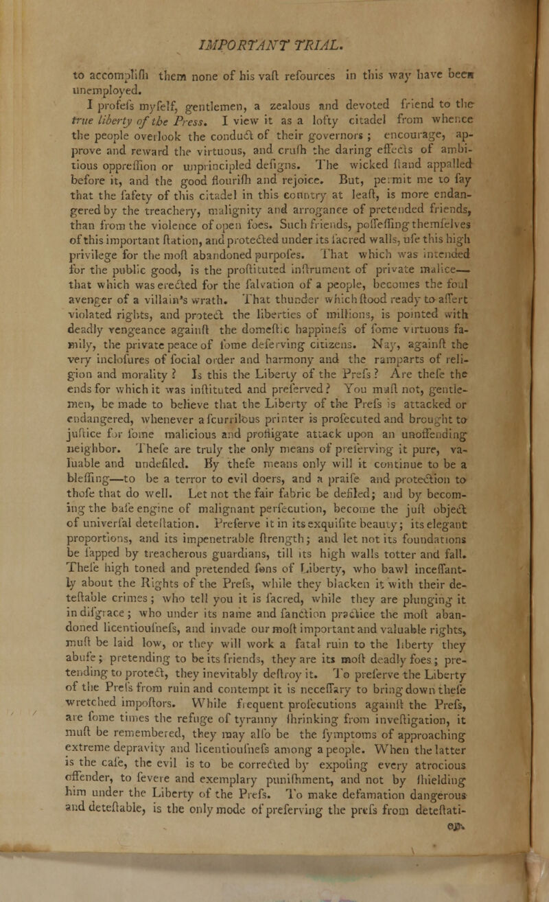 to accomplifli them none of his vafl refources in this way have been unemployed. I profefs myfelf, gentlemen, a zealous and devoted iriend to the true liberty of the Press. I view it as a lofty citadel from whence the people overlook the conduct of their governors ; encourage, ap- prove and reward the virtuous, and crufh the daring efkcls or ambi- tious oppreffion or unprincipled defigns. The wicked flaud appalled before it, and the good flourifh and rejoice. But, permit me to fay that the fafety of this citadel in this country at leaft, is more endan- gered by the treachery, malignity and arrogance of pretended friends, than from the violence of open foes. Such friends, pofTeiling themidves of this important Aation, and protected under its i'acred walls, ufe this high privilege for the molt abandoned purpofes. l'hat which was intended for the public good, is the proftituted inflrument of private malice— that which was erected for the falvation of a people, becomes the foul avenger of a villain's wrath* That thunder v» hich flood ready to aflert violated rights, and protect the liberties of millions, is pointed with deadly vengeance againfl the domefl.c happinefs of fome virtuous fa- mily, the private peace of fome deferving citizens. Nay, againfl the very inclofures of focial order and harmony and the ramparts of reli- gion and morality I Is this the Liberty of the Prefs ? Are thefe the ends for which it was inftituted and preferved? You mafl not, gentle- men, be made to believe that the Liberty of the Prefs is attacked or endangered, whenever afcurrilous printer is profecuted and brought to juftice for fome malicious and profligate attack upon an unoffending neighbor. Thefe are truly the only means of preferving it pure, va- luable and undefiled. Ky thefe means only will it continue to be a bleffing—to be a terror to evil doers, and a praife and p-otection to thofe that do well. Let not the fair fabric be defiled; and by becom- ing the bale engine of malignant perfecution, become the juft object of univerlal detellation. Preferve it in its exquifite beauty; its elegant proportions, and its impenetrable ftrength; and let not its foundations be lapped by treacherous guardians, till its high walls totter and fall. Thefe high toned and pretended fans of Liberty, who bawl inceffant- ly about the Rights of the Prefs, while they blacken it with their de- tefla'ule crimes ; who tell you it is facred, while they are plunging it indifgiace; who under its name and fanction practice the moft aban- doned licentioufnefs, and invade our mofl important and valuable rights, mufl be laid low, or they will work a fatal ruin to the liberty they abufe; pretending to be its friends, they are its mofl deadly foes ; pre- tending to proteft, they inevitably deflroy it. To preferve the Liberty of the Prelsfrom ruin and contempt it is neceffary to bringdown thefe wretched impoftors. While fiequent profecutions agamfl the Prefs, are fome times the refuge of tyranny Ihrinking from invefligation, it mufl be remembered, they may alio be the fymptoms of approaching extreme depravity and licentioufnefs among a people. When the latter is the cafe, the evil is to be corrected by expoting every atrocious offender, to fevere and exemplary pimifliment, and not by Ihielding him under the Liberty of the Piefs. To make defamation dangerous- and deteflable, is the only mode of preferving the prefs from deteftati- OJ3-.