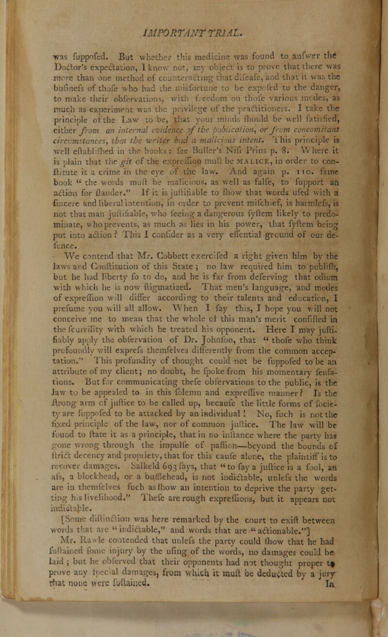 was fuppofed. But whether this medicine was found to anfwer the Doctor's expectation, I know not, my object is to prove that there was mere than one method oi fling that difeafe, and that il w bufinefs of thofe who had die a isfortune to be exprfed to the danger, to make their obfervations, with freedom on thofe various m< des, as much as experiment was the privilege of the practitioners. I take the principle of the Law to be, that your minds fhonld be well i'atihHtd, either from an internal evidence of ation, or from concomitant circumstances, that the writer bad a malicious intent. This principle is well efrabhfhed in the books: fee Buller's Nifi Prius p. 8. Where it is plain that the git of the expreiTion mull be malice, in order to con- It,tute it a crime in the eye of the law. And again p. no. fame book  the words mult be malicious, as well as falfe, to fupport an action for {lander. If it is justifiable to fliow that words ufed with a fincere and liberal intention, in order to prevent milch ief, is haimlefs, is not that man iuftifiable, who feeing a dangerous fyftem likely to predo- minate, who prevents, as much as lies in his power, that fyftem being put into action ? This I confider as a very eifential ground of our de- fence. We contend that Mr. Cobbett exercifed a right given him by the laws and Conttitution of this State; no law required him to publifh, but he had liberty fo to dc, and he is far from deferving that odium with which he is now fligmatized. That men's language, and modes of expreiTion will differ according to their talents and education, I prefume you will all allow. When I fay this, I hope you will not conceive me to mean that the whole cf this man's merit confifted in the fcurrility with which he treated his opponent. Here I may jufti- fiably apply the obfervation of Dr. Johnfon, that  thofe who think profoundly will exprefs themfelves differently from the common accep- tation.' This profundity of thought could not be fuppofed to be an attribute of my client; no doubt, he fpoke from his momentary fenfa- tions. But for communicating thefe obi'ervations to the public, is the Jaw to be appealed to in this folemn and expreilive manner? Is the ftrong arm cf juftice to be called up, becaufe the little forms of focie- tyare fuppofed to be attacked by an individual ! No, fuch is not the fixed principle of the law, nor of common jultice. The law will be found to ftate it as a principle, that in no inftance where the party has gone wrong through the impulfe cf paflion—beyond the bounds of ftrict decency and propriety, that for this caufe alone, the plaintiff is to recover damages. Salkeld 693 fays, that to fay a juftice is a fool, an afs, a blockhead, or a burllehead, is not indictable, unlefs the words are in themfelves fuch asfhow an intention to deprive the party get- ting hrs livelihood. Thefe are rough expreffions, but it appears not indictable. [Some diftindVion was here remarked by the court to exilt between words that are indictable, and words that are actionable.] Mr. Rawle contended that unlefs the party could Ihow that he had fuftained fome injury by the ufing of the words, no damages could be- laid ; but he obferved that their opponents had not thought proper t» prove any Ipecial damages, from which it mult be deducted by a jury- that none were fuftained. In