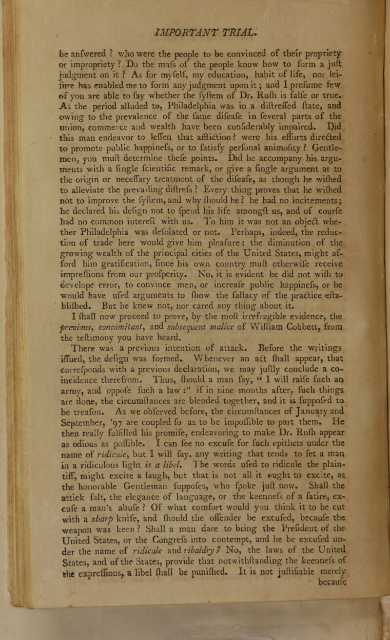 be anfwered ? who were the people to be convinced of their propriety or impropriety ? Do the mafs of the people know how to form a juft judgment on it ? As for myfelf, my education, habit of life, nor lei- fore has enabled me to form any judgment upon it; and I prefume few of you are able to fay whether the fyftem of Dr. Rufh is falfe or true. At the period alluded to, Philadelphia was in a diftreffed flate, and owing to the prevalence of the fame difeafe in feveral parts of the union, commerce and wealth have been considerably impaired. Did this man endeavor to leffen that affliction ? were his efforts directed to promote public happinefs, or to fatisfy perfonal animofity ? Gentle- men, you muft determine thefe points. Did he accompany his argu- ments with a fingle fcientific remark, or give a fingle argument as to the origin or necefiary treatment of the difeafe, as though he wilhed to alleviate the. prevailing diftrefs ? Every thing proves that he wilhed not to improve the fyftem, and why fhould he? he had no incitements; he declared his delign not to fpeud his life amongft us, and of courfe had no common interefc with us. To him it was not an object whe- ther Philadelphia was defolated or not. Perhaps, indeed, the reduc- tion of trade here would give him pleafure: the diminution of the growing wealth of the principal cities of the United States, might af- ford him gratification, fmce his own country muft otherwife receive imprefhons from our profperity. No, it is evident he did not with to develope error, to convince men, or increaie public happinefs, or he would have ufed arguments to fhow the fallacy of the practice efta- blifhed. But he knew not, nor cared any tiling about it. I (hall now proceed to prove, by the moll irrefragible evidence, the previous, concomitant, and subsequent malice of William Cohbett, from the teftimony you have heard. There was a previous intention of attack. Before the Avritings ifTued, the defign was formed. Whenever an act fhall appear, that correfponds with a previous declaration, we may juftly conclude a co- incidence therefrom. Thus, fliould a man fay,  I will raife fuch an army, and oppofe fuch a law : if in nine months after, fuch things are done, the circumftances are blended together, and it is fuppofed to be treafon. As we obferved before, the circumftances of January and September, '97 are coupled fo as to be impofllble to part them. He then really fulfilled his promife, endeavoring to make Dr. Rufh appear as odious as poflible. I can fee no excufe for fuch epithets under the name of ridicule, but I will fay. any writing that tends to fet a man in a ridiculous light is a libel. The words ufed to ridicule the plain- tiff, might excite a laugh, but that is not all it eught to excite, as the honorable Gentleman fuppofes, who fpoke juft now. Shall the attick fait, the elegance of language, or the keennefs of a fatire, ex- cufe a man's abufe ? Of what comfort would you think it to be cut with a sharp knife, and fliould the offender be excufed, becaufe the weapon was keen ? Shall a man dare to bring the Preiident of the United States, or the Congrefs into contempt, and he be excufed un- der the name of ridicule and ribaldry? No, the laws of the United States, and of the States, provide that notwithstanding the keennefs of the expreffions> a libel fhall be punilhed. It is not julliuable merely becaufe