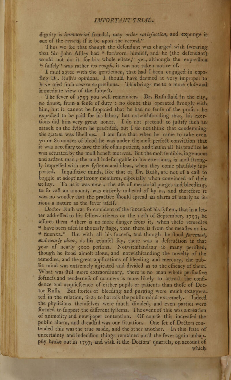 dignity is immaterial fcandal, may order satisfaction, and expunge it out of the record, if it be upon the record. Thus we fee that though the defendant was charged with fwearing that Sir John A.ftley had  forfworn himfelf, and he (the defendant) would not do it for bis whole eltate, yet, although the expreilioa w falfely was rather too rough, it was not taken notice of. I mufti agree with the gentlemen, that had I been engaged in oppo- ling Dr. H.uih's opinions, I fhould have deemed it very improper to have ufed fuch coarse expreflions. 'i his brings me to a more cloieand immediate view of the {object. The fever of 1793 you well remember. Dr. Rufhflaid In the city, no douDt, from a fenfe of duty : no doubt this operated ftrongly with him, but it cannot be fuppofed that he had no fenfe of the profit : he expected to be paid for his labor, hut notwithftanding thai, his exer- tions did him very great honor. I do not pretend to juftify fuch an attack on the fyftem he practifed, but I do not think that condemning the system was libellous. I am fure that when he came to take even 70 or 80 ounces of blood he was under thenioft perfect conviction that it was neceffary to fave the life of his patient, and that in all his practice he was actuated by the mod honeft motives. But the moll feniible, ingenuous and ardent man ; the moft indefatigable in his exertions, is molt ftrong- ly impreffed with new fyftems and ideas, when they come plaufibly fup- ported. Inquifitive minds, like that of Dr. Rufh, are not of a caft to boggle at adopting ftrong meafures, efpecially when convinced of their utility. To us it was new ; the ufe of mercurial purges and bleeding, to fo vaft an amount, was entirely unheard of by us, and therefore it was no wonder that the practice fhould ipread an alarm of nearly as fe- lious a nature as the fever itielf. Doctor Rufh was fo confident of the fuccefs of his fyftem, that in a let- ter addreffedto his fellow-citizens on the 12th of September, 1793, he afiures them  there is no more danger from it, when thefe remedies *' have been ufedin the early ftage, than there is from the meafles or in-  fluenza. But with all his fuccefs, and though he ftood foremost, and nearly abne, as his counfel fay, there was a deftrudtion in that year of nearly 5000 perfons. Notwithftanding fo many perifhed, though he ftood almoft alone, and notwithi'tanding the novelty of the remedies, and the great applications of bleeding and mercury, the pub- lic mind was extremely agitated and divided as to the efficacy of them. What was ftill more extraordinary, there is no man whofe perfuafive foftnefs and tendernefs of manners is more likely to attract, the confi- dence and acquiefcence of either pupils or patients than thofe of Doc- tor Rufh. But ftories of bleeding and purging were much exaggera- ted in the relation, fo as to harrais the public mind extremely. Indeed the phyficians themfelves were much divided, and even parties were formed to fupport the different fyftems. The event of this was a creation of animoiity and newfpaper contention. Of courfe this increafed the public alarm, and dreadful was our fituation. One fet of Doctors con- tended this was the true nude, and the other another. In this ftate of uncertainty and indecilion things remained until the fever again unhap- pily broke out in J797, audwitb. it the Doctors' quarrels, on account of which