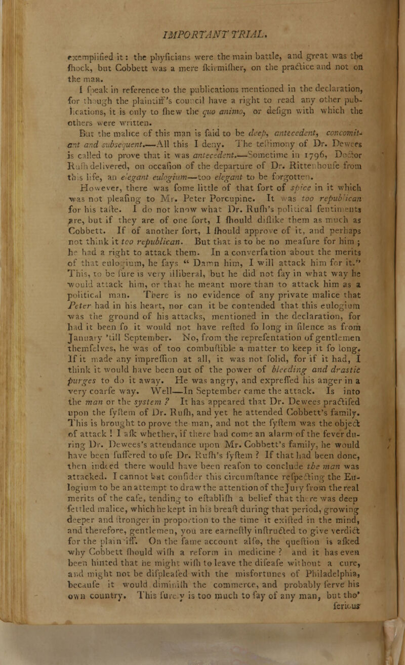 exemplified it: the phyficUns were the main battle, and great was the fhock, but Cobbett was a mere fkirmiiher, on the pradice and not on the man. I f ieak in reference to the publications mentioned in the declaration, for th >ugh the plaintiff's council have a right to read any other pub- lications, it is only to fliew the quo animo, or defign with which the others were written. But the malice of this man is faid to be deep, antecedent, concomit- ant a::d subsequent.—All this I deny. The t^ftimony of Dr. De i? called to prove that it was antecedent.—Sometime in 1796, D ]\ , (delivered, on occafion of the departure of Dr. Rittenhoufe from this hfe, an e'egant eulngium—too elegant to be forgottei . However, there was fome little of that fort of spice in it which •was not pleafing to Mr. Peter Porcupine. It . as too repub'ican for his tafte. I do not know what Dr. Ruih's political fentimeutt ^re, but if they are of one fort, I fhould diflike them as much as Cobbett. If of another fort, 1 lhould approve of it, and perhaps not think it too republican. But that is to be no meafure for him ; h had a right to attack them. In a converfation about the merits of that eulogium, he fays  Drtmn him, I will attack him for it. This, to be lure is very illiberal, but he did not fay in what way he •would attack him, or that he meant more than to attack him as a political man. Tbere is no evidence of any private malice that Peter had in his heart, nor can it be contended that this eulogium ■was the ground of his attacks, mentioned in the declaration, for h id it been fo it would not have refted fo long in ulence as from January 'till September. No, from the reprefentation of gentlemen themfelves, he was of too combuftiblc a matter to keep it fo long. If it made any impreflion at all, it was not folid, for if it had, I think it would have been out of the power of bleeding and drastic purges to do it away. He was angry, and exprefled his anger in a very coarfe way. Well—In September came the attack. Is into the man or the system ? It has appeared that Dr. Dewees pracYifed upon the fyftem of Dr. Rufli, and yet he attended Cobbett's family. This is brought to prove the man, and not the fyftem was the object of attack ! I afk whether, if there had come an alarm of the fever du- ring Dr. Dewees's attendance upon Mr. Cobbett's family, he would have been fufTered to ufe Dr. Rufh's fyftem ? If that had been done, then indeed there would have been reafon to conclude the man was attacked. I cannot bat confider this circumftance refpecting the Eu- logium to be an attempt todrawthe attention of theJury from the real merits of the cafe, tending to eftablifh a belief that th re was deep fettled malice, which he kept in his breaft during that period, growing deeper and (tronger in proportion to the time it exifted in the mind, and therefore, gentlemen, you are earneftly inftructed to give verdict for the plain iff. On the fame account alio, the queftion is afked why Cobbett fhould wilh a reform in medicine? and it has even been hinted that he might wilh to leave the difeafe without a cure, and might not be difpleafed with the misfortunes of Philadelphia, becaufe it would diminiih the commerce, and probably ferve his ovm-i country. This fure.y is too much to fay of any man, but tho* feriour