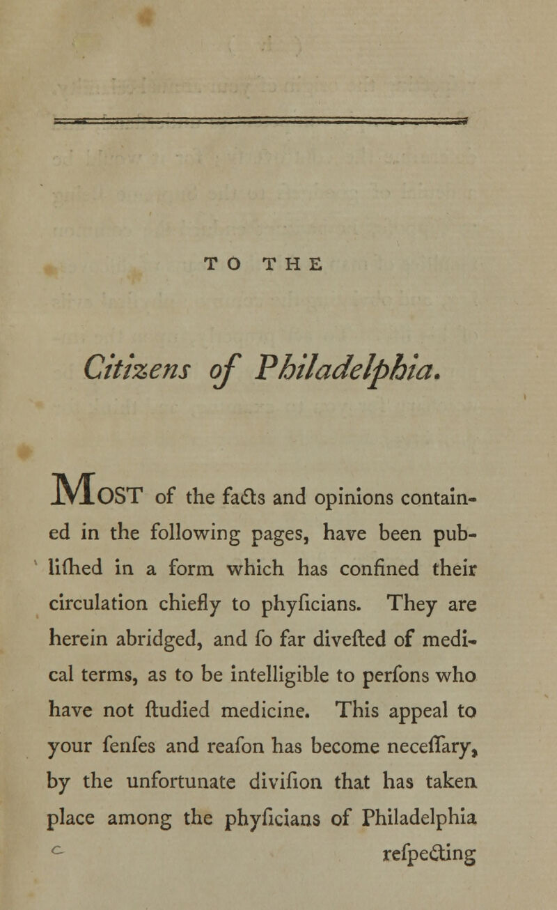 TO THE Citizens of Philadelphia. JlVAOST of the fails and opinions contain- ed in the following pages, have been pub- li(hed in a form which has confined their circulation chiefly to phyficians. They are herein abridged, and fo far diverted of medi- cal terms, as to be intelligible to perfons who have not ftudied medicine. This appeal to your fenfes and reafon has become necefTary, by the unfortunate divifion that has taken place among the phyficians of Philadelphia ° refpe&ing