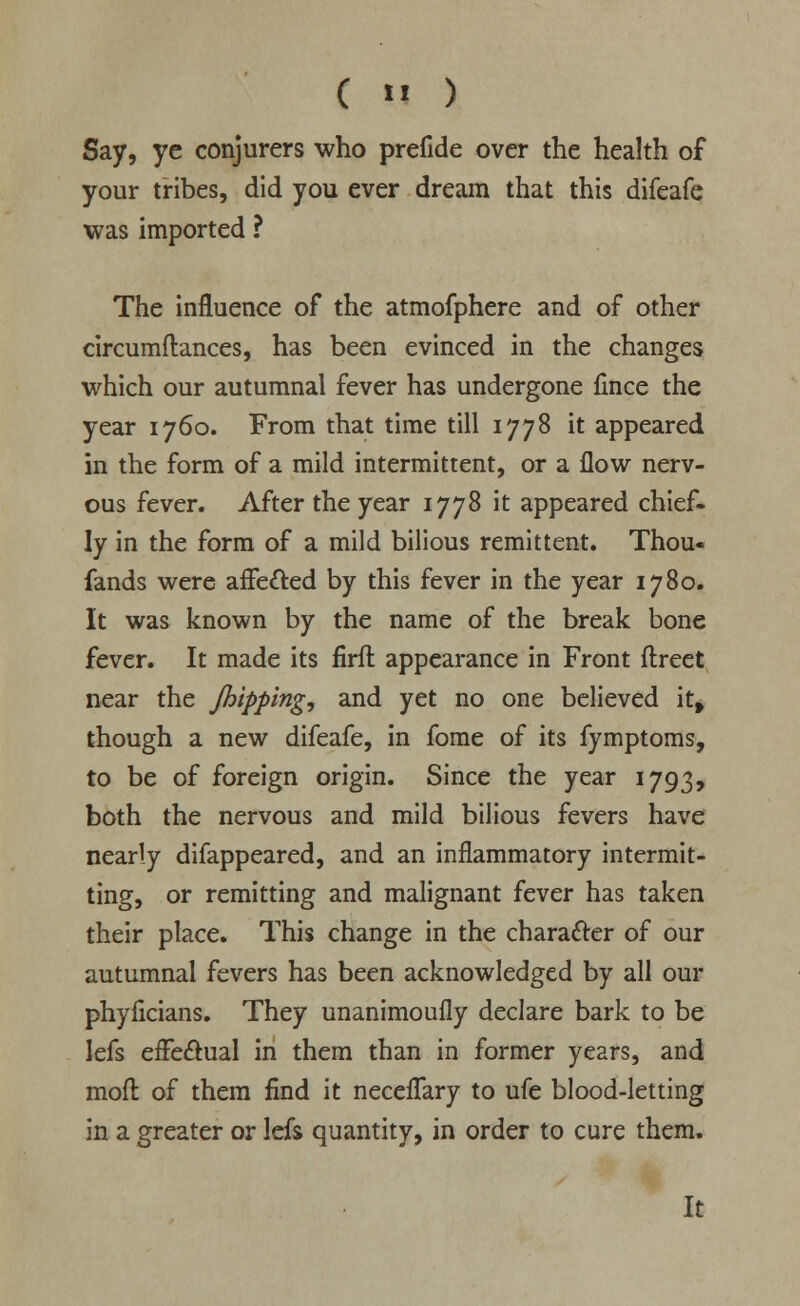 ( «« ) Say, ye conjurers who prefide over the health of your tribes, did you ever dream that this difeafe was imported ? The influence of the atmofphere and of other circumftances, has been evinced in the changes which our autumnal fever has undergone lince the year 1760. From that time till 1778 it appeared in the form of a mild intermittent, or a flow nerv- ous fever. After the year 1778 it appeared chief- ly in the form of a mild bilious remittent. Thou« fands were affe£ted by this fever in the year 1780. It was known by the name of the break bone fever. It made its firft appearance in Front ftreet near the /hipping, and yet no one believed it* though a new difeafe, in fome of its fymptoms, to be of foreign origin. Since the year 1793, both the nervous and mild bilious fevers have nearly difappeared, and an inflammatory intermit- ting, or remitting and malignant fever has taken their place. This change in the character of our autumnal fevers has been acknowledged by all our phyficians. They unanimoufly declare bark to be lefs effectual in them than in former years, and mod of them find it neceflary to ufe blood-letting in a greater or lefs quantity, in order to cure them.