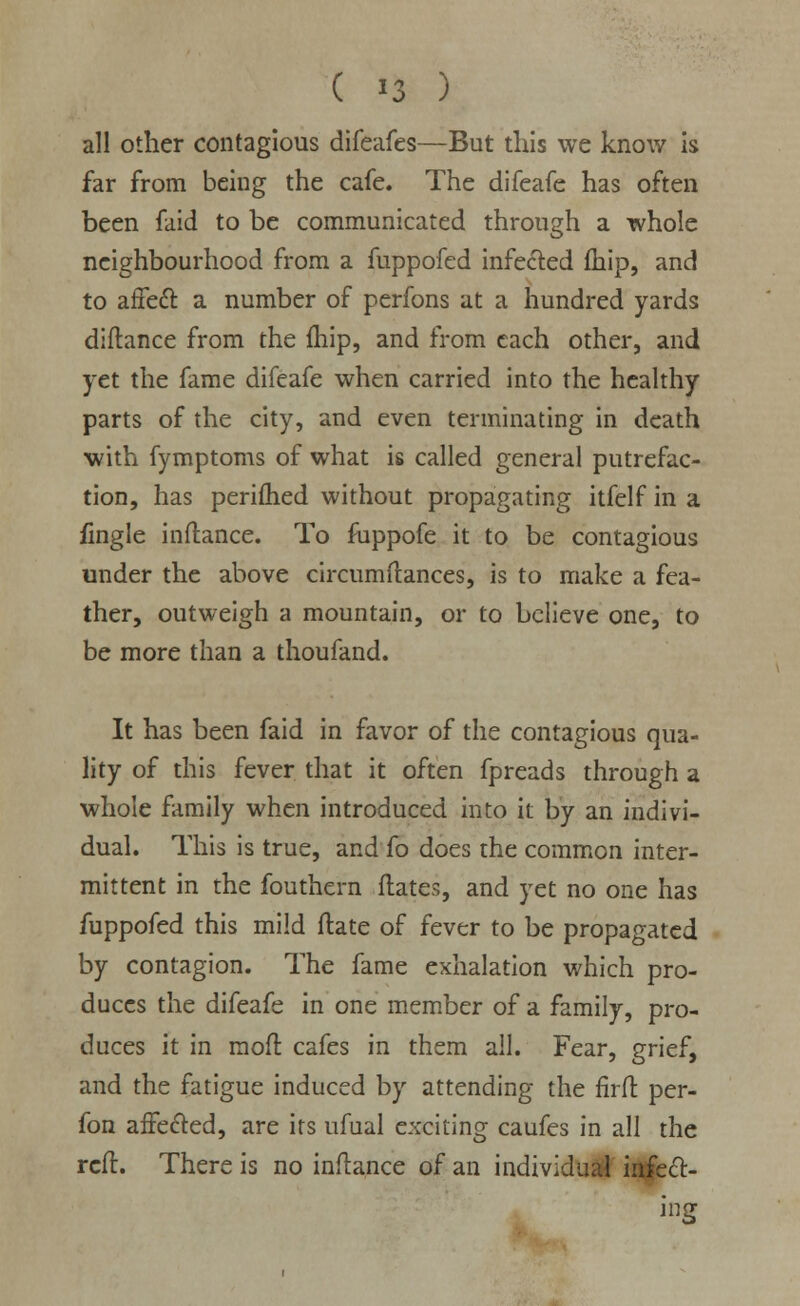 ( »3 ) all other contagious difeafes—But this we know is far from being the cafe. The difeafe has often been faid to be communicated through a whole neighbourhood from a fuppofed infected fhip, and to affect a number of perfons at a hundred yards diftance from the fhip, and from each other, and yet the fame difeafe when carried into the healthy parts of the city, and even terminating in death with fymptoms of what is called general putrefac- tion, has perifhed without propagating itfelf in a fingle inftance. To fuppofe it to be contagious under the above circumftances, is to make a fea- ther, outweigh a mountain, or to believe one, to be more than a thoufand. It has been faid in favor of the contagious qua- lity of this fever that it often fpreads through a whole family when introduced into it by an indivi- dual. This is true, and fo does the common inter- mittent in the fouthern dates, and yet no one has fuppofed this mild ftate of fever to be propagated by contagion. The fame exhalation which pro- duces the difeafe in one member of a family, pro- duces it in moft cafes in them all. Fear, grief, and the fatigue induced by attending the firfl: per- fon affected, are its ufual exciting caufes in all the reft. There is no inftance of an individual infect- ing