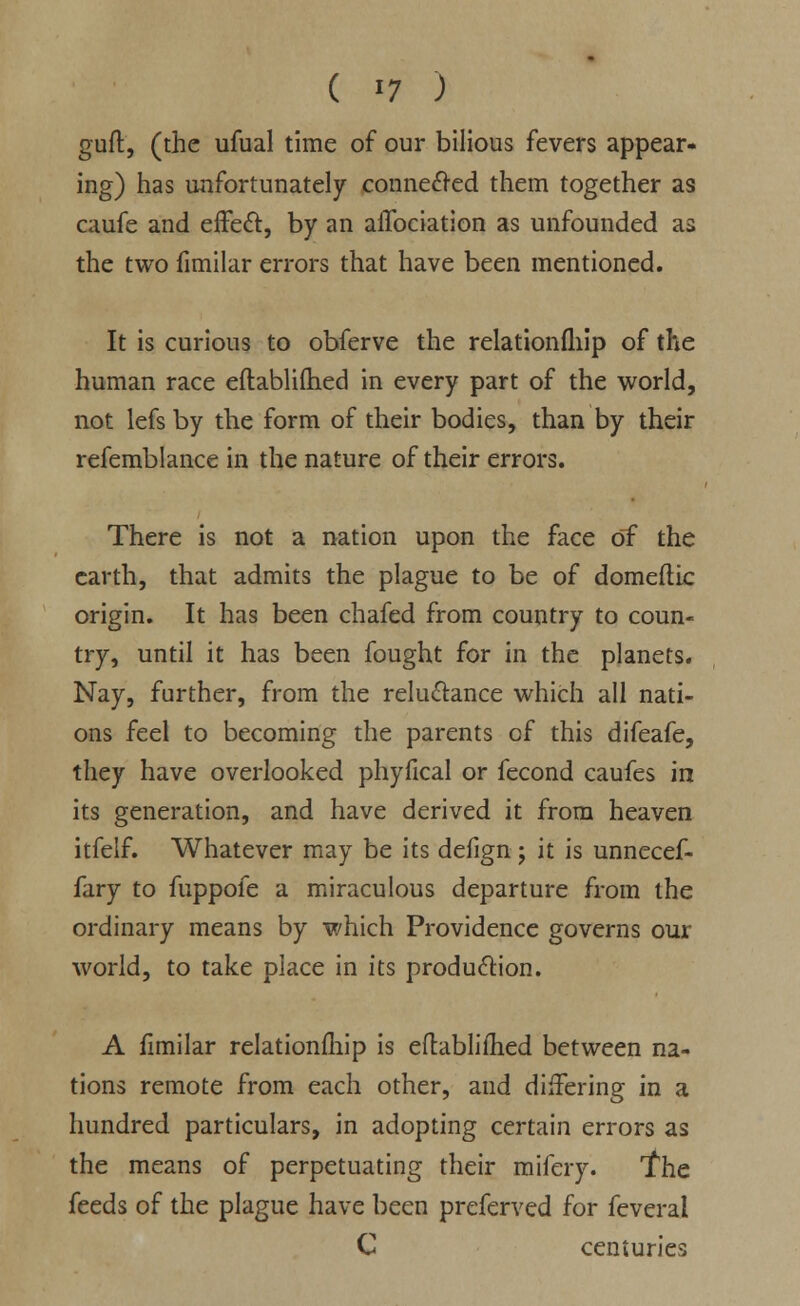 guft, (the ufual time of our bilious fevers appear- ing) has unfortunately connected them together as caufe and effect, by an affociation as unfounded as the two fimilar errors that have been mentioned. It is curious to obferve the relationfliip of the human race eftablifhed in every part of the world, not lefs by the form of their bodies, than by their refemblance in the nature of their errors. There is not a nation upon the face of the earth, that admits the plague to be of domefiic origin. It has been chafed from country to coun- try, until it has been fought for in the planets. Nay, further, from the reluctance which all nati- ons feel to becoming the parents of this difeafe, they have overlooked phyfical or fecond caufes in its generation, and have derived it from heaven itfelf. Whatever may be its defign j it is unnecef- fary to fuppofe a miraculous departure from the ordinary means by which Providence governs our world, to take place in its production. A fimilar relationfhip is eftablilhed between na- tions remote from each other, and differing in a hundred particulars, in adopting certain errors as the means of perpetuating their mifery. the feeds of the plague have been preferved for feveral C centuries