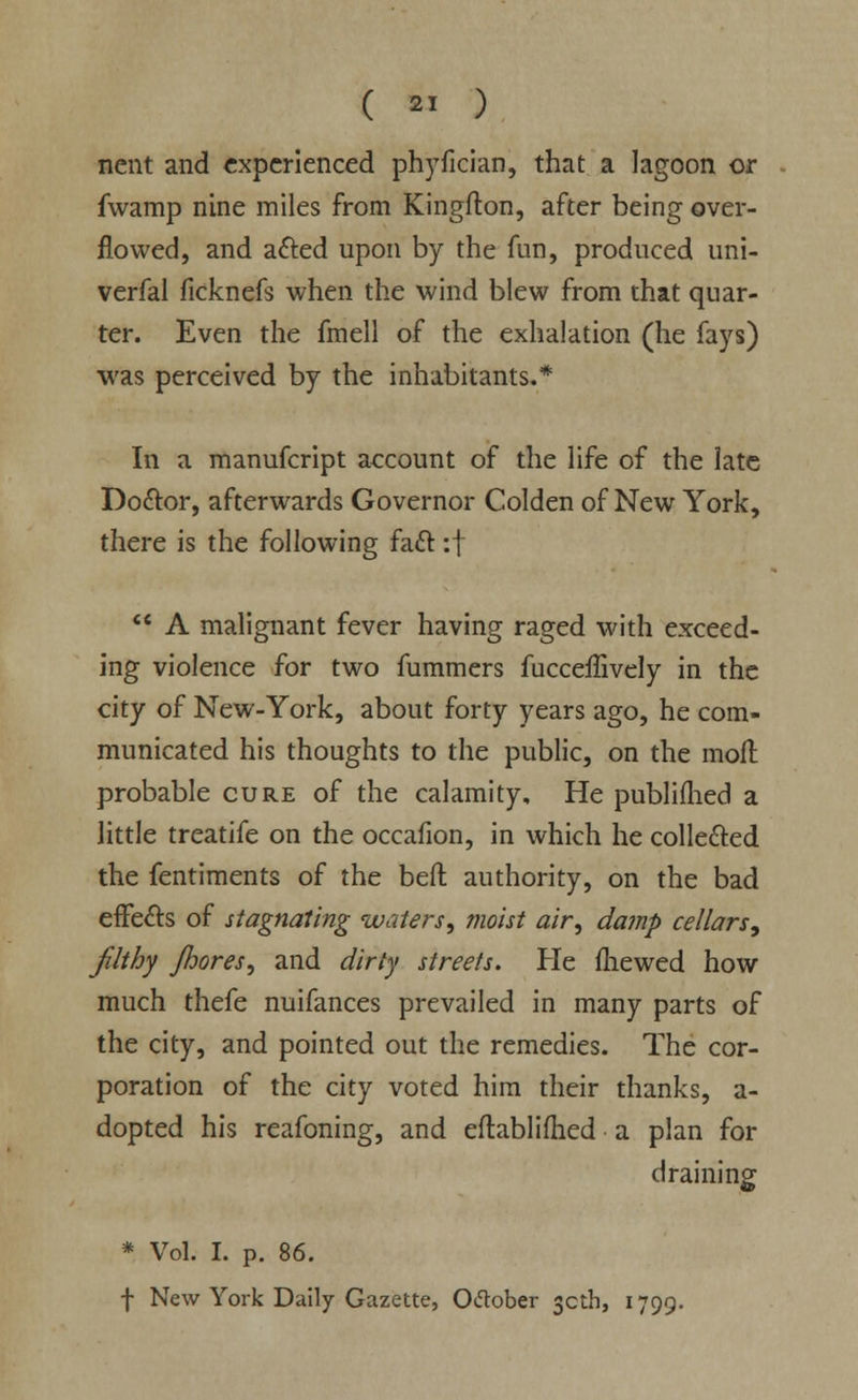nent and experienced phyfician, that a lagoon or fwamp nine miles from Kingfton, after being over- flowed, and acted upon by the fun, produced uni- verfal ficknefs when the wind blew from that quar- ter. Even the fmell of the exhalation (he fays) was perceived by the inhabitants.* In a manufcript account of the life of the late Doctor, afterwards Governor Colden of New York, there is the following fact :f  A malignant fever having raged with exceed- ing violence for two fummers fucceffively in the city of New-York, about forty years ago, he com- municated his thoughts to the public, on the molt probable cure of the calamity. He publifhed a little treatife on the occafion, in which he collected the fentiments of the beft authority, on the bad effe&s of stagnating waters, moist air, damp cellars; Jilt by Jhores, and dirty streets. He mewed how much thefe nuifances prevailed in many parts of the city, and pointed out the remedies. The cor- poration of the city voted him their thanks, a- dopted his reafoning, and eftablifhed a plan for draining * Vol. I. p. 86. f New York Daily Gazette, Otfober 30th, 1799.